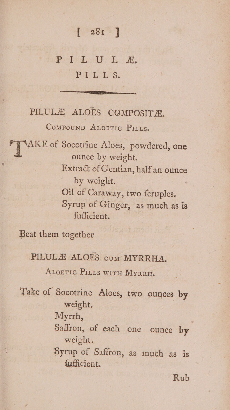 [399^] Pob udo b E ie tas tees car no NN PILULZE ALOES CGMPOSITE. Compounp ArLorTiC Pitts, “FAKE of Socotrine Aloes, powdered, one ounce by weight. Extra&amp; of Gentian, half an ounce by weight. Oil of Caraway, two fcruples. Syrup of Ginger, as ake as is fufficient. Beat them together PILULZ ALOES cum MYRRHA, ALoETIC PiLLs wirH MY RRE Take of Socotrine Aloes, two ounces by weight. Myrrh, Saffron, of each one ounce by weight. Syrup of Saffron, as much as is sufficient, Rub