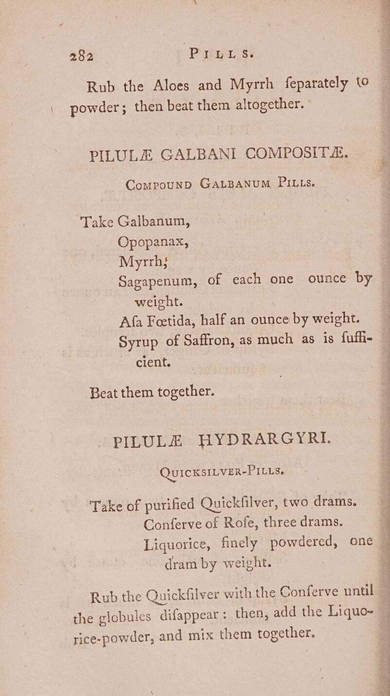 482 Prrar s. Rub the Aloes and Myrrh feparately to | powder; then beat them altogether. PILULEZ GALBANI COMPOSIT.E. CompounpD GALBANUM PILLs. Take Galbanum, Opopanax, ~ Myrrh; Sagapenum, of each one ounce by weight. | Afa Feetida, half an ounce by weight. uon E cient. Beat them together. PILULE HYDRARGYRI. QUICKSILVER-PILLS. Take of purified Quickfilver, two drams. Conferve of Rofe, three drams. dram by weight. the globules difappear : then, add the Liquo- rice-powder, and mix them together. erm A Tra at EE T E mer Ur.- Dp Pd AIT