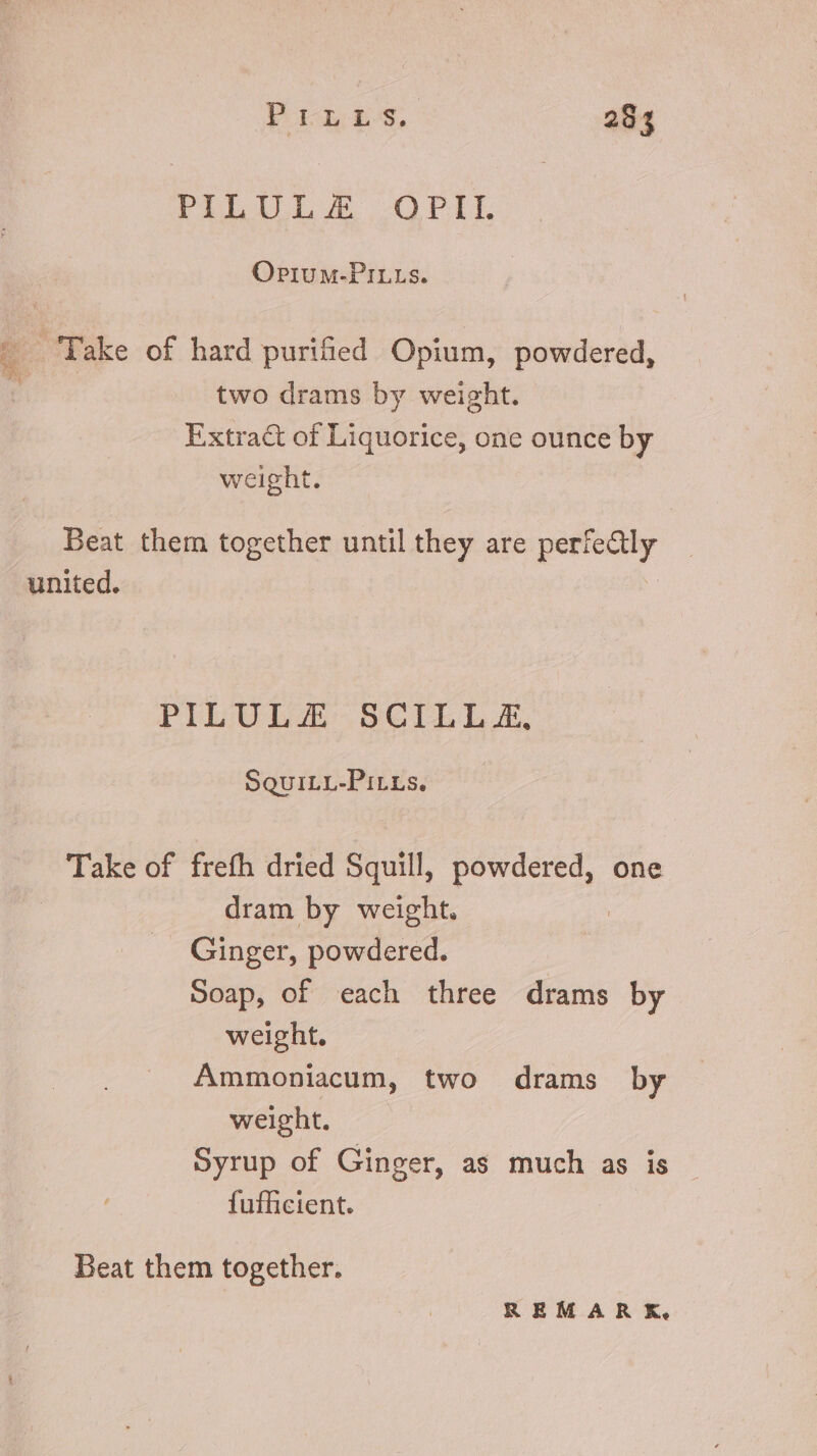 PILULA OPII. OPiIUuM-PILLS. ‘Take of hard purified Opium, powdered, two drams by weight. Extract of Liquorice, one ounce by weight. Beat them together until they are digi À united. PILULE SCILL X, SQUILL-PiLLs. Take of frefh dried Squill, powdered, one | dram by weight. | Ginger, powdered. Soap, of each three drams by weight. Ammoniacum, two drams by weight. Syrup of Ginger, as much as is {ufficient. Beat them together. REMARK,
