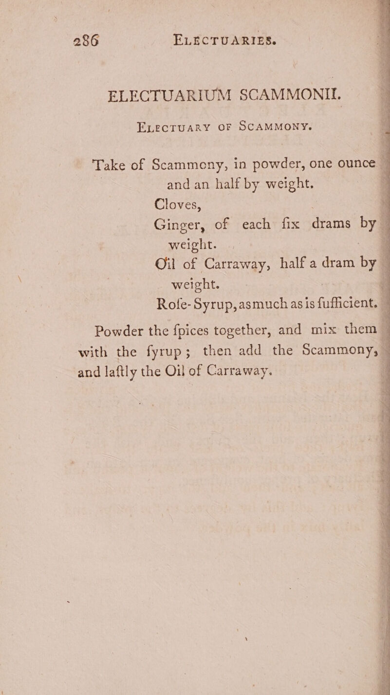 ELECTUARIUM SCAMMONIL — | ELECTUARY OF SCAMMONY. Take of Scammony, in powder, one ounce | 3 and an half by Mi Cloves, 4 Ginger, of each fix dimi 4 weight. Oil of Carraway, half a dram by - 1 weight. a Role-Syrup,asmuch as is fuflicient. 4 Powder the fpices together, and mix them j with the fyrup; then add the Scammony, - and laftly the Oil of Carraway. |