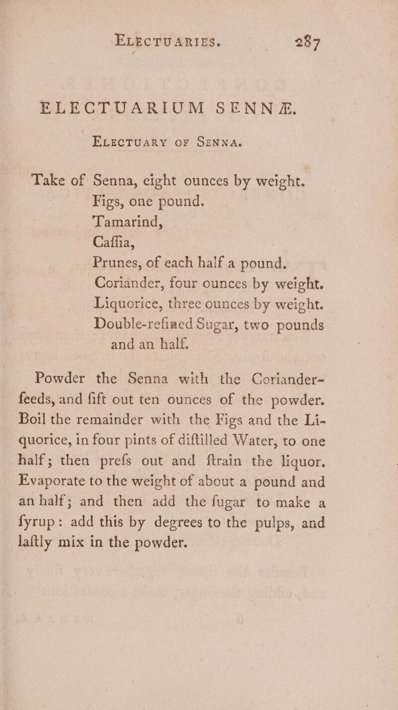 ELECTUARIUM SENNA, ELECTUARY OF SENNA, Take of Senna, eight ounces by weight. Figs, one pound. ‘Tamarind, Caffia, Prunes, of each half a pound. Coriander, four ounces by weight. Liquorice, three ounces by weight. Double-refiaed Sugar, two pounds and an half. | Powder the Senna with the Coriander- feeds, and fift out ten ounces of the powder. Boil the remainder with the Figs and the Li- quorice, in four pints of diftilled Water, to one half; then prefs out and ftrain the liquor. Evaporate to the weight of about a pound and an half; and then add the fugar to make a . Syrup: add this by degrees to the pulps, and laftly mix in the powder.