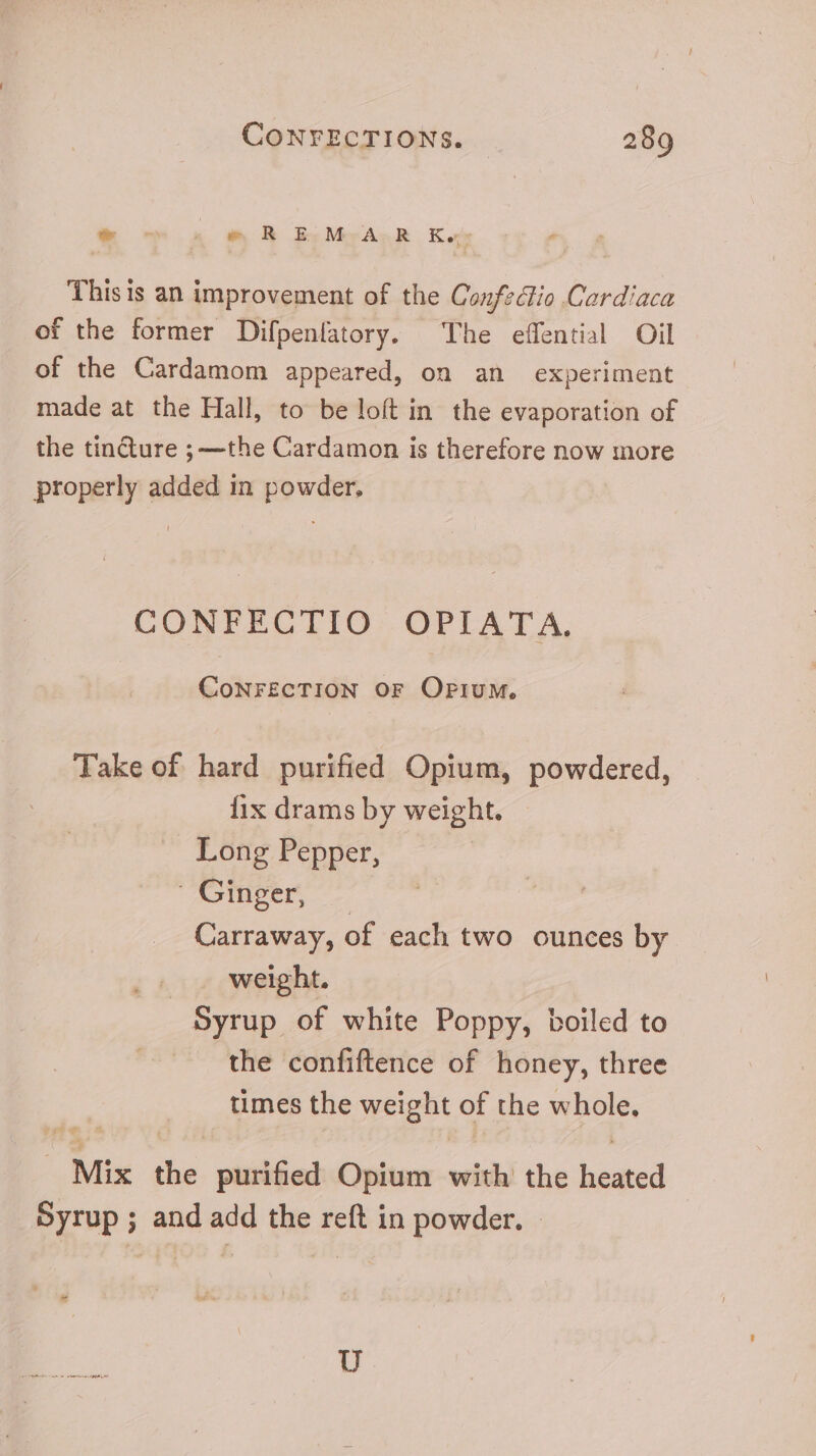 &amp; 5 « A R OESMCGASR Ko This is an improvement of the ConfeGio Cerdiaca of the former Difpenlatory. The effential Oil of the Cardamom appeared, on an experiment made at the Hall, to be loft in the evaporation of the tincture ; —the Cardamon is therefore now more properly added in powder, CONFECTIO OPIATA. CONFECTION OF Oriuw, Take of hard purified Opium, powdered, fix drams by weight. Long Pepper, oper. Carraway, of each two ounces by weight. Syrup of white Poppy, boiled to the confiftence of honey, three times the weight of the sos. Lug the purifed Opium with the hired Syrup ; and add the reft in powder. -