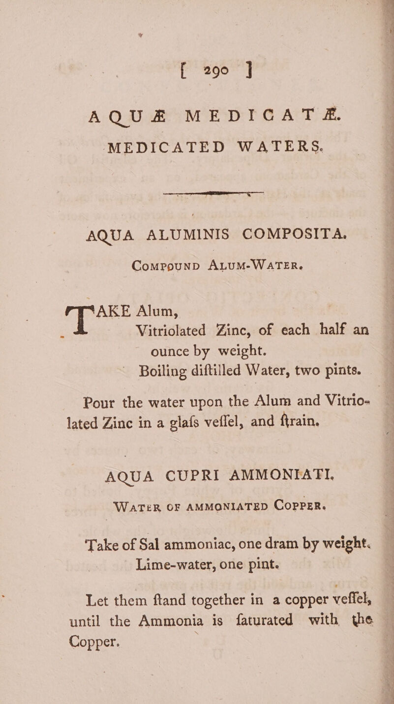 AQUAE MEDICA T £. MEDICATED WATERS. AQUA ALUMINIS COMPOSITA. CoMPOUND ALUM-WATER. AKE Alum, Vitriolated Zinc, of each half an ounce by weight. Boiling diftilled Water, two pints. - Pour the water upon the Alum and Vitrio- | lated Zinc in a glaís veífel, and firain. AQUA CUPRI AMMONIATI. WATER OF AMMONIATED COPPER. Take of Sal ammoniac, one dram by weight. Lime-water, one pint. Let them ftand together in a copper veffel, until the Ammonia is faturated with the Copper. à