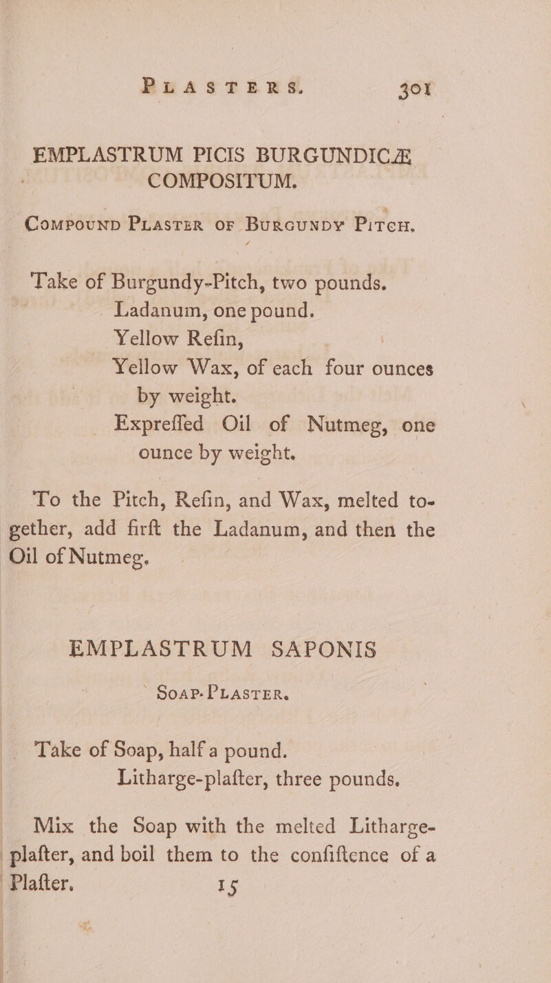 EMPLASTRUM PICIS BURGUNDICZ COMPOSITUM. CompounpD PLaster or BurcuNnpy Piteu, Take of Burgundy-Pitch, two pounds, . Ladanum, one pound. Yellow Refin, Yellow Wax, of each four ounces by weight. . Expreffed Oil of Nutmeg, one ounce by weight. To the Pitch, Refin, and Wax, melted to- gether, add firft the Ladanum, and then the Oil of Nutmeg. EMPLASTRUM SAPONIS - SoAP- PLASTER, Take of Soap, half a pound. Litharge-plafter, three pounds, Mix the Soap with the melted Litharge- | plafter, and boil them to the confiftence of a Platter. I5