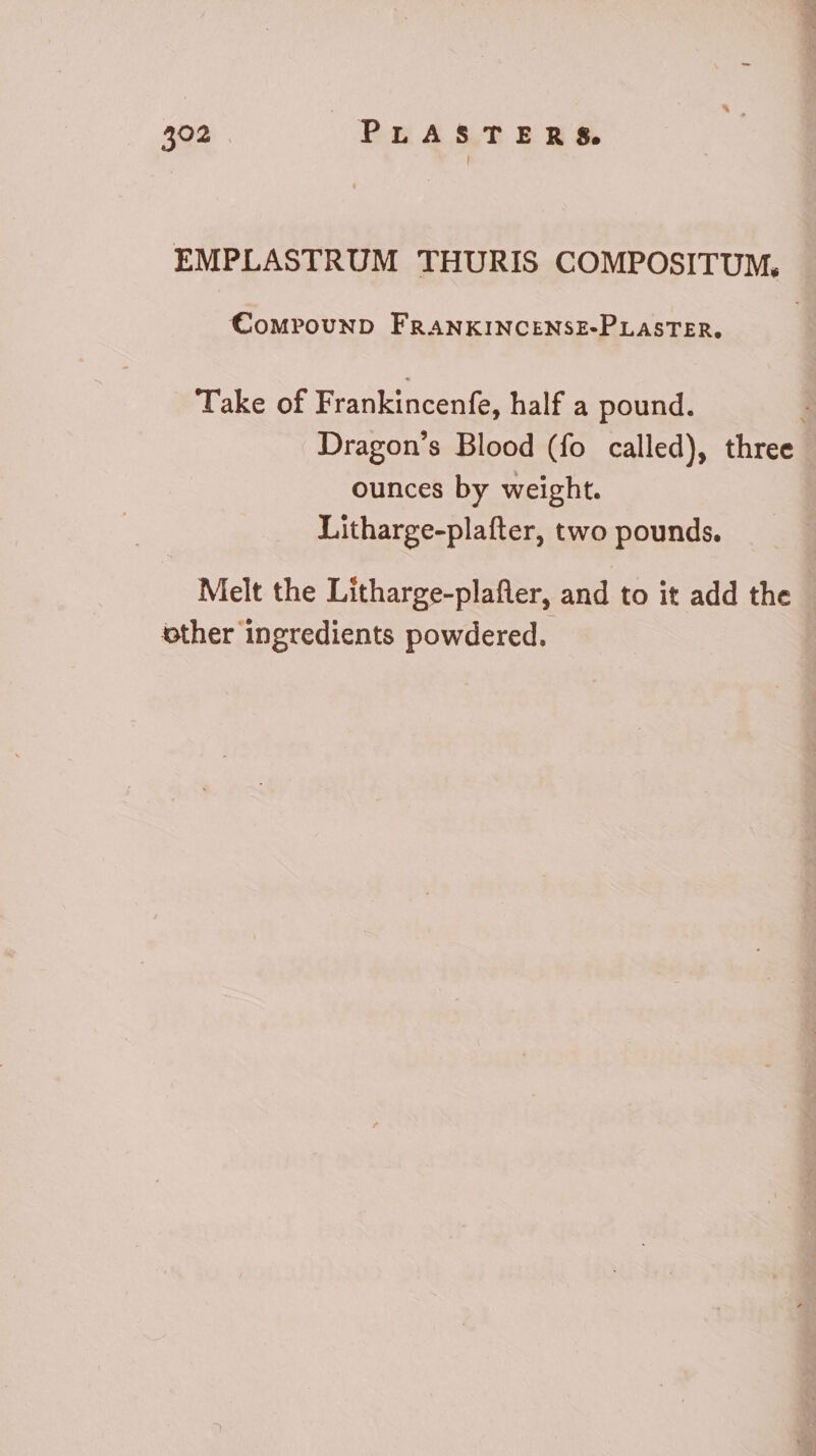 EMPLASTRUM THURIS COMPOSITUM, €CompounD FRANKINCENSE-PLASTER, Take of Frankincenfe, half a pound. 3 Dragon’s Blood (fo called), three ounces by weight. Litharge-plafter, two pounds. Melt the Litharge-plafler, and to it add the other ingredients powdered.