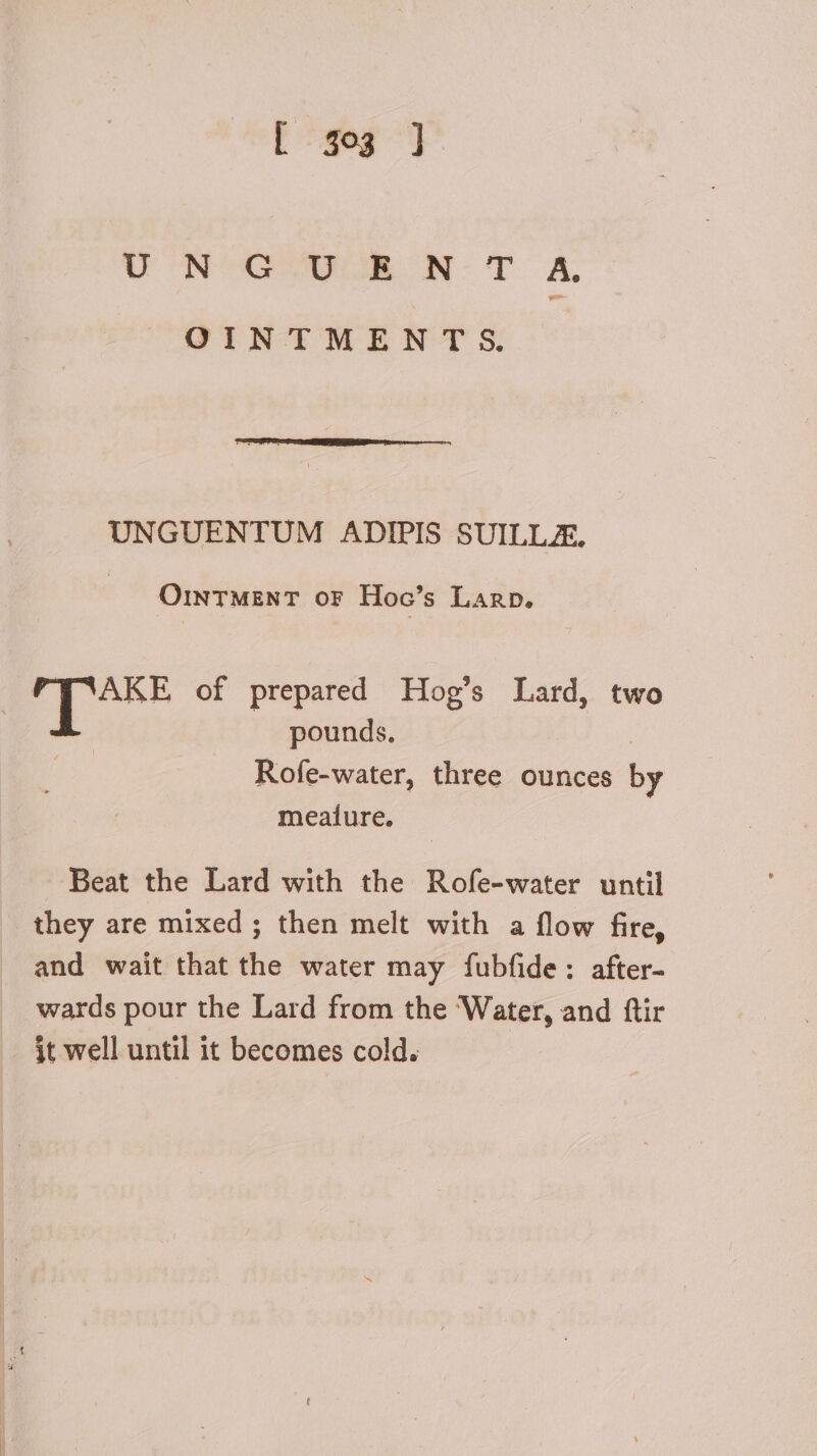 [-$e3 ] ON Sa oe N-T A OINTMENT S. UNGUENTUM ADIPIS SUILLA. OINTMENT or Hoc's Larp. | HG of prepared Hog’s Lard, two pounds, | Rofe-water, three ounces b meaiure. Beat the Lard with the Rofe-water until they are mixed ; then melt with a flow fire, and wait that the water may fubfide: after- wards pour the Lard from the ‘Water, and ftir it well until it becomes cold.