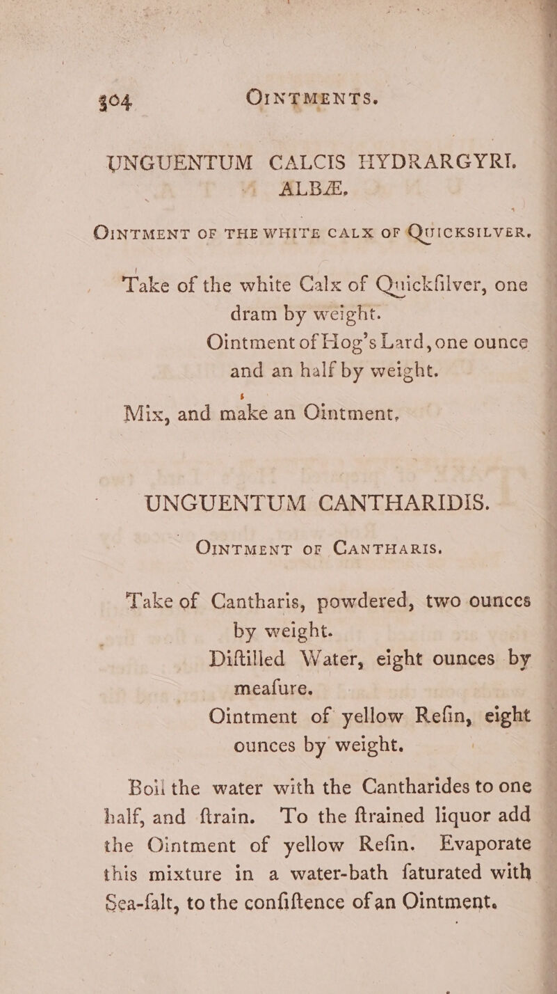 $04 OINTMENTS. UNGUENTUM CALCIS HYDRARGYRI, ALBAE, OINTMENT OF THE WHITE CALX OF QUICKSILVER. Take of the white Calx of Quickhlver, one dram by weight. | Ointment of Hog’s Lard, one ounce and an half by weight. $ Mix, and make an Ointment. UNGUENTUM CANTHARIDIS. OINTMENT oF CANTHARIS. Take of Cantharis, powdered, two ounces by weight. Diftilled Water, eight ounces by meafure. Ointment of yellow Refin, eight — ounces by weight. Boii the water with the Cantharides to one half, and ftrain. 'To the ftrained liquor add the Ointment of yellow Refin. Evaporate this mixture in a water-bath faturated with. Sea-falt, to the confiftence of an Ointment.
