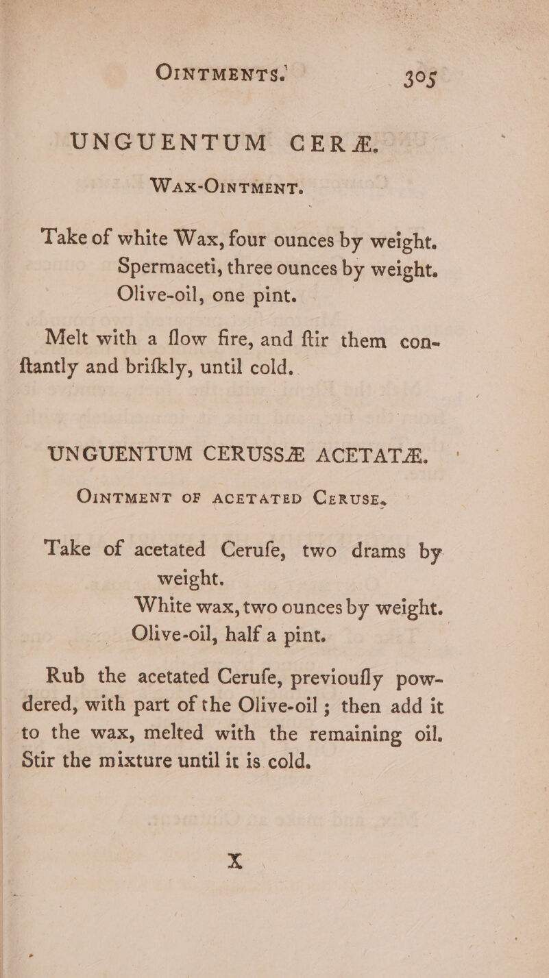 UNGUENTUM CER &amp;£, WaAx-OINTMENT. Take of white Wax, four ounces by weight. Spermaceti, three ounces by weight. Olive-oil, one pint. . Melt with a flow fire, and ftir them con- {tantly and brifkly, until cold. UNGUENTUM CERUSSZE ACETATA. OINTMENT OF ACETATED CERUSE, Take of acetated Cerufe, two drams by weight. White wax, two ounces by weight. Olive-oil, half a pint. | Rub the acetated Cerufe, previoufly pow- dered, with part of the Olive-oil ; then add it to the wax, melted with the remaining oil. Stir the mixture until it is cold.