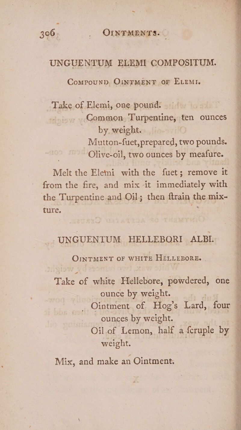 UNGUENTUM ELEMI COMPOSITUM. CourouND. OINTMENT OF ELEMI. Take of Elemi, one pound. .. Common. Turpentine, ten ounces by. weight. Mutton-fuet, prepared, two pounds. Olive-oil, two ounces by meafure. - Melt the Elemi with the fuet; remove it from the fire, and mix it immediately with the Turpentine and Oil; then ftrain the mix- ture. p UNGUENTUM HELLEBORI ALBI. OINTMENT OF WHITE HELLEBORE. | Take of white Hellebore, powdered, one ounce by weight. ! Ointment. of. Hog Lard, four ounces by weight. weight. Mix, and make an Ointment.