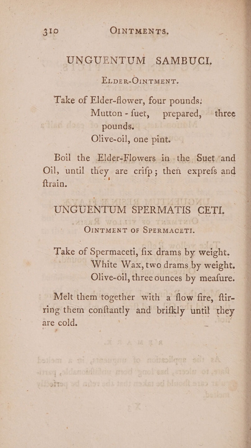 UNGUENTUM SAMBUCL |. ELDER-OINTMENT. Take of Elder-flower, four pounds; Mutton -fuet, prepared, three pounds. | Olive-oil, one pint. Boil the Elder-Flowers in the. Suet and. Oil, until they are crifp; then exprefs and ftrain. UNGUENTUM SPERMATIS CETI, | ONETERT ór SPERMAGCETI. Take of Spermaceti, fix drams by weight. White Wax,two drams by weight. Olive-oil, three ounces by meafure. Melt them together with a flow fire, ftir- ring them conftantly and brifkly until ut are cold.