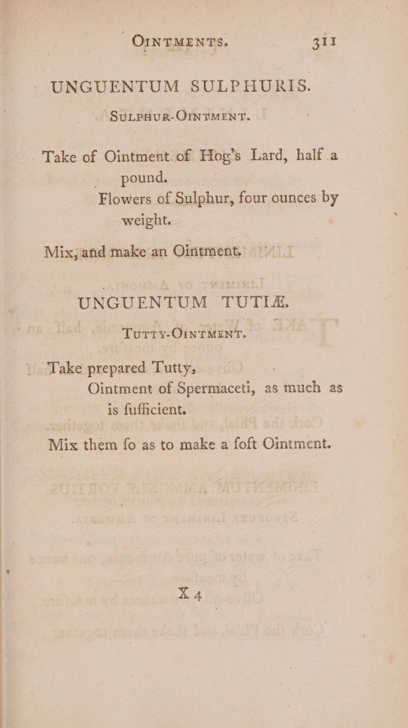 SuLPHUR-OINTMENT. pound. Flowers of Sulphur, four ounces by weight. Mix, and make an Ointment, UNGU ENTUM TUTTE. TU. NEC PRU Take prepared Tutty, 7 Ointment of Spermaceti, as much as is fufücient. Mix them fo as to make a foft Ointment.