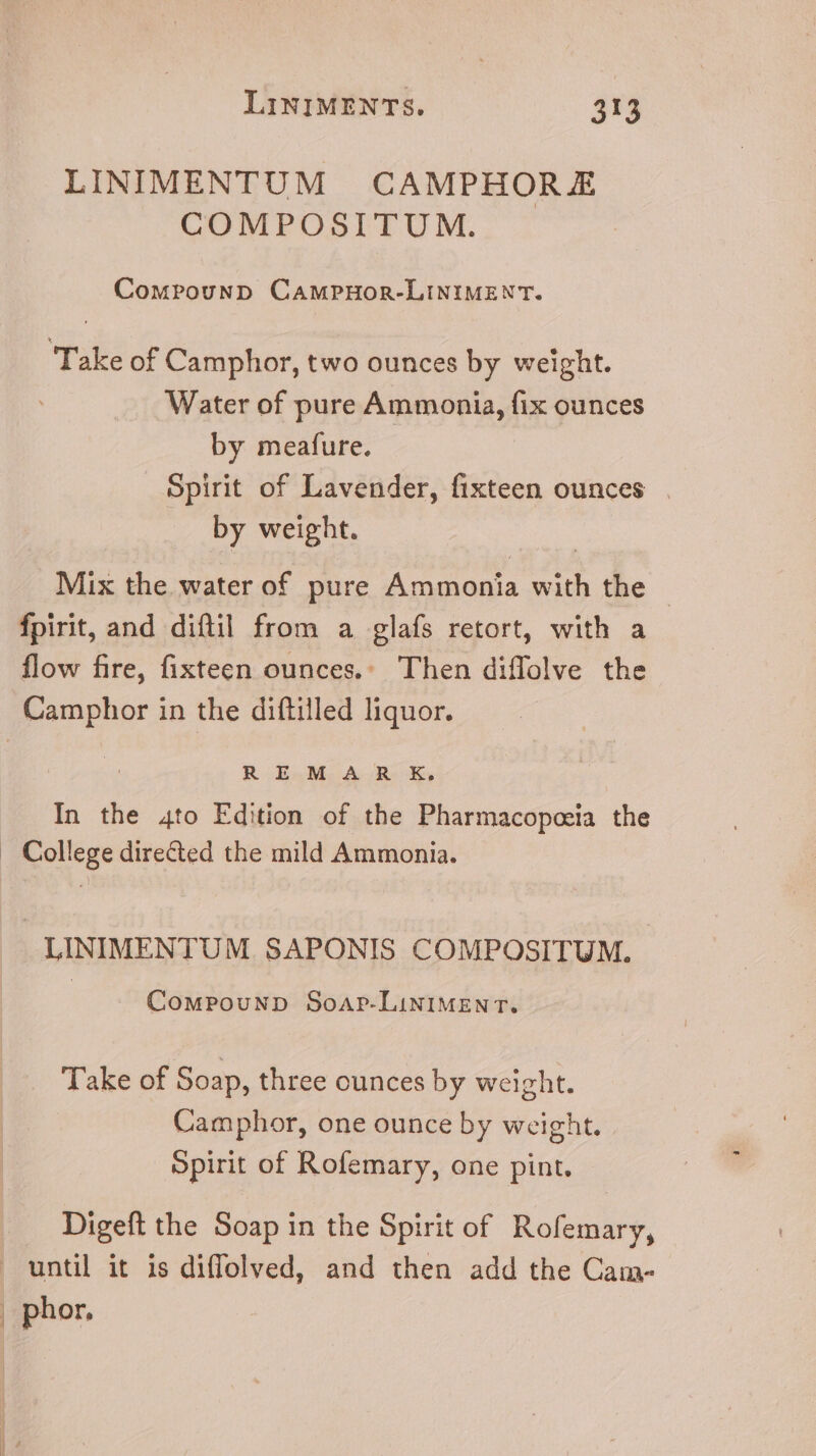 LINIMENTUM CAMPHOR.E COMPOSITUM. Compounp CAMPHOR-LINIMENT. Take of Camphor, two ounces by weight. Water of pure Ammonia, fix ounces by meafure. Spirit of Lavender, fixteen ounces — by weight. | Mix the water of pure Ammonia with the | fpirit, and diftil from a glafs retort, with a flow fire, fixteen ounces.» Then diffolve the Camphor in the diftilled liquor. RE MAR XK, In the 4to Edition of the Pharmacopceia the . College directed the mild Ammonia. LINIMENTUM SAPONIS COMPOSITUM. CoMwPOouND SoArP.LINIMEN T. Take of Soap, three ounces by weight. Camphor, one ounce by weight. Spirit of Rofemary, one pint. Digeft the Soap in the Spirit of. Rofemary, until it is diffolved, and then add the Cam- , phor.
