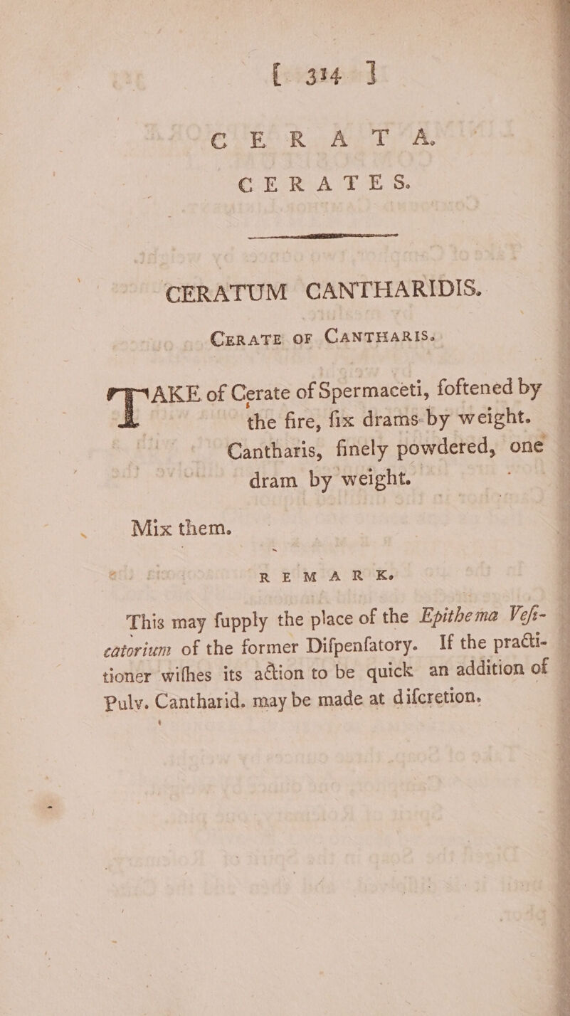 ~ [:5314:51 CARER WR a ALT ut. CERATES. CERATUM CANTHARIDIS. CERATE or CANTHARIS. AKE of Cerate of Spermaceti, foftened T dram by weight. Mix them T EROS REMAR Ke This may fupply the place of the Epithe tna Vef;- catorium of the former Difpenfatory. If the practi- tioner wifhes its a&amp;ion to be quick an addition of Pulv. Cantharid. may be made at difcretion. ! : ud di ee ge ee uu ur 2 OP ig eg Be = ares e lau ve Meer c 2
