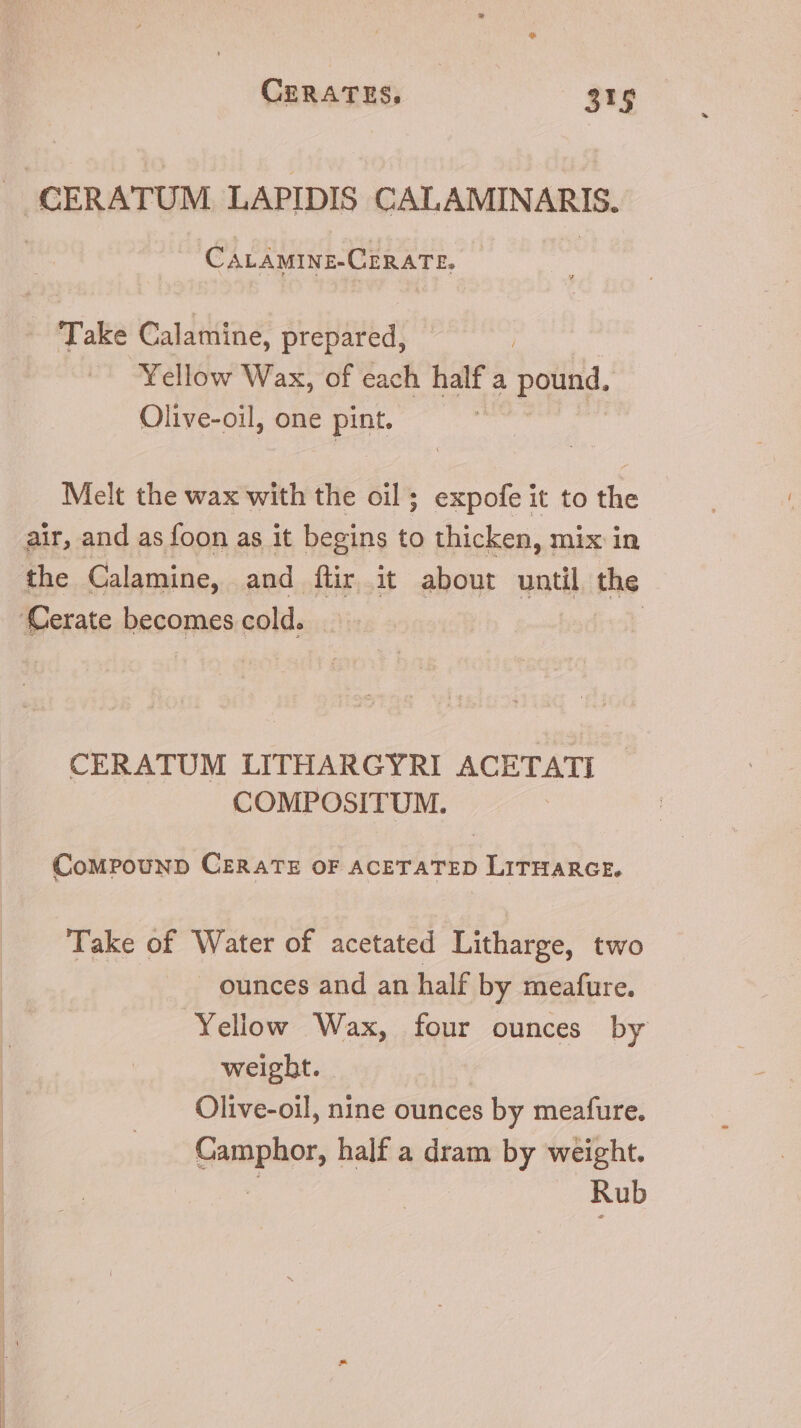 J CERATUM. LAPIDIS CALAMINARIS. CaLAmine-CERATE. Take Calamine, prepared, Yellow Wax, of each half a potiti, Olive-oil, one pint. Melt the wax with the oil; expofe it to the air, and as foon as it begins to thicken, mix in the Calamine, and für it about until the ‘Cerate becomes cold. | CERATUM LITHARGYRI ACETATI COMPOSITUM. CoMPouND CERATE OF ACETATED LITHARGE. Take of Water of acetated Litharge, two ounces and an half by meafure. Yellow Wax, four ounces by weigbt. Olive-oil, nine ounces by meafure. Gamphor, half a dram by weight. Rub