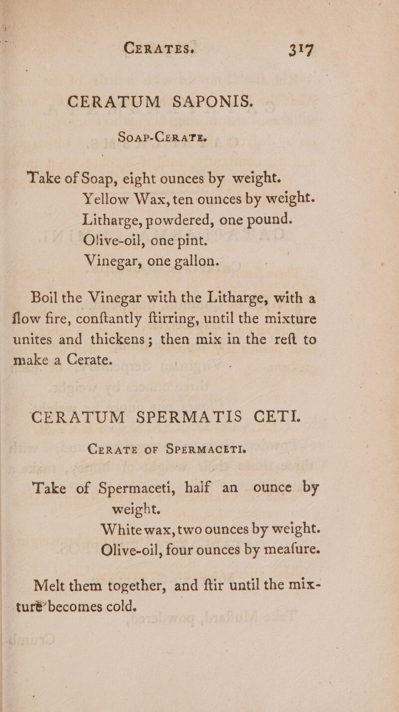 mu. CERATUM SAPONIS. SOoAP-CERATE. Take of Soap, eight ounces by weight. Yellow Wax,ten ounces by weight. Litharge, powdered, one pound. Olive-oil, one pint. Vinegar, one gallon. Boil the Vinegar with the Litharge, with a flow fire, conftantly ftirring, until the mixture unites and thickens; then mix in the reft to make a Cerate. CERATUM SPERMATIS CETI. CERATE OF SPERMACETI. Take of Spermaceti, half an ounce by weight. White wax, two ounces by weight. Olive-oil, four ounces by meafure. Melt them together, and ftir until the mix- .tur&amp;'becomes cold.