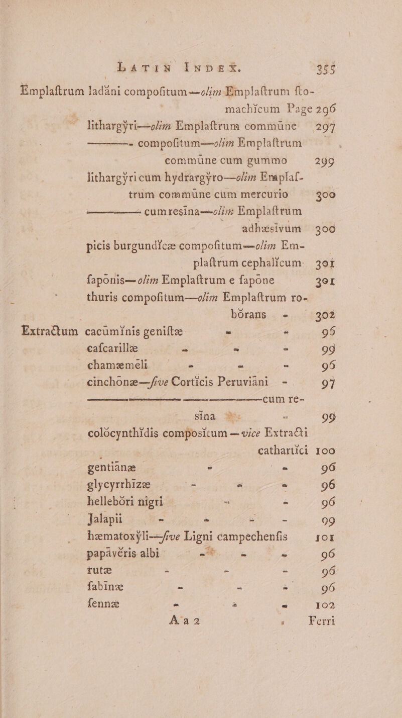 Larin Invex. 265 Emplaftrum ladáni compofitum—olim Emplaftrum fto- machicum Page 296 — Sitharg}ri—olim Emplaftrum commüne — 297 - compofitum—«/im Emplaftrum commune cum gummo 299 lithargyricum hydrargyro—o/im Emaplaf- trum commune cum mercurio 300 ————— cumresina—o/im Emplaftrum adhesivum 300 picis burgundicze compofitum—olim Em- — — plaftrum cephalicum- jor faponis—o/im Emplaftrum e fapone 3er thuris compofitum—oc//z Emplaftrum ro- borans - 302 Extra&amp;um cacuminis genifte - - 95 €afcarlle .— T E = 99 chamemel . - S a 96 cinchone—/ive Corticis Peruviàni - 97 cum re- sina 95. - 99 colócynthidis compositum — vice Extracti cathartíci 100 | gentianz - o 96 glycyrrhize - &gt; - 96 hellebóri nigri ^ - 96 Jalapii - ^ EST 99 hzmatoxyli—/ve Ligni campechenfis SOK papávéris albi A NE * 96 rutz - ~ E 96 fabinz - - = 96 fennze ^ : - 102 Aaa ; Ferri