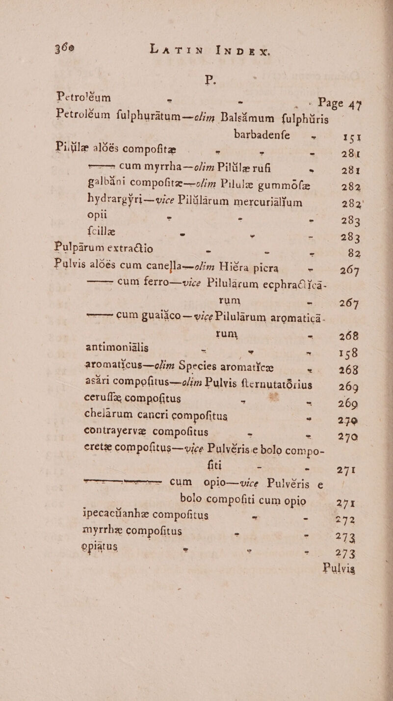 5 Petro'éum ^ - . * Page 47 Petroléum fulphuratum—olim Balsimum fulphüris barbadenfe — . ISI Pitile aldés compofitze - : z 28« = cum myrrha—o/im Pilülz rufi . 281 galbani compofite—olim Pilule gummófz 282 hydrargyri—vice Pilülàrum mercurialtum 282 opti - - - 283 fcillae : : gumiogge Pulparum extractio - - * 82 Pulvis alóés cum cane]la—2//5 Hiéra picra - 267 - cum ferro—vice Pilulacum ecphra€iica- rum - 267 —— cum guaiáco — vice Pilularum aromatica- rum - 268 antimonialis - E ^ 158 aromaticus—elim Species aromatice -. 268 asari compofitus—olim Pulvis 'ernutatürius 269 ceruífz, compofitus ~ - 269 chelàrum cancri compofitus * 270 contrayerve compofitus - - 270 eretze compofitus— vice Pulvéris.e bolo compo- fiti - - 271 -——————- €um apio—vice Pulvéris e bolo compofiti cum opio 271 ipecactianhz compofitus - - R72 myrrhz compofitus . ^ 273 Oplatus e - - a