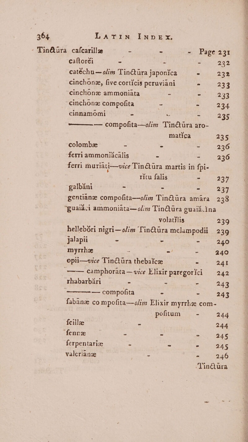 : Tin&amp;üra cafcarillze - - - Page 231 caftoréi - - E 232 catéchu — o//m Tin@tura japonica ^ 232 cinchonze, five corticis peruviani = 233 cinchonz ammoniata ~ ^ 233 -cinchonz compofita - - 234 cinnamomi - due - 235 — — — compofita—o/im Tin&amp;üra aro- matica 235 colombz - - - 236 ferri ammoniacalis - - 236 ferri muriati—vice Tinctura martis in fpi- ritu falis - 237 galbáni = - 237 gentiane compofita—o/im TinQura amara 238 ‘guaiaci ammoniata—olim TinQura guaiá.ina volatilis 239 hellebori nigri—olim Tinétüra melampodii 239 jalapii - - - 240 myrrhz - - - 240 opii—vice Tin&amp;türa thebaice - 241 —— camphorata—vice Elixir paregorici — 242 rhabarbari - - - 243 — compofita - - 243 fabanz co mpofita—olim Elixir myrrha com- pofitum - 244 fcillee oT 244 ‘fennz E - - 245 ferpentariz E - - 245 valerianze fv Xx - 246 ‘VinQtra