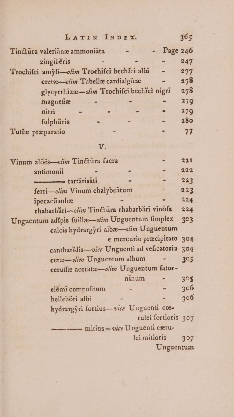 calcis bydrargyri albze—olim Unguentum cantharidis—vice Unguenti ad veficatoria cerze—olim Unguentum album - ceruffze acetatee—olim Unguentum fatur- ninum - elémi compofitum - : hellebóri albi - - hydrargyri fortius—vice Unguenti coe- rulei fortioris —— —— mitius — vice Unguenti ceru- lei mitioris Latin INDEX. 365 Tin&amp;uüra valerianz ammoniata ~ - Page 246 ! zingibéris - - - 247 Trochifci amyli—e/im Trochifci bechíci albi — - = 277 crete—olim 'T'abellze cardialgicze E 278 glycyrrhize—olim Trochifci bechici nigri 278 magnefiz - x E 279 nitri - : ^ - 279 fulphüris - - - 280 Tut: przparatio - - 47 V. Vinum alóés—e/im Tin&amp;ura facra - 221 antimonii E - Xx. 942 ———— tartárisati - E 223 ferri—olim Vinum chalybeatum - 223 ipecacuanhz ap - 224 rhabarbari—~o/im Tin€tura rhabarbari vinofa 224 Unguentum adipis fuille—olim Unguentum fimplex 303 397 397