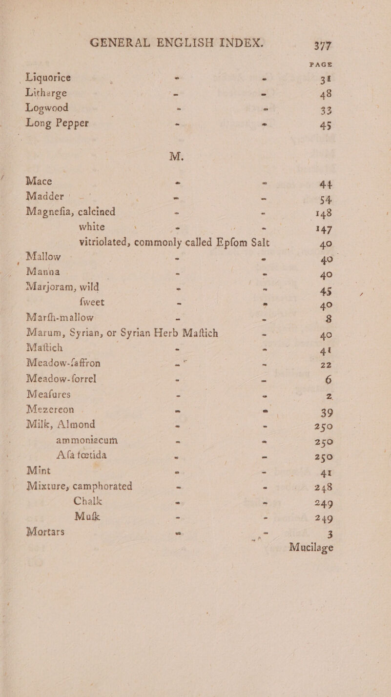 PAGE . Liquorice P ET. - je Litharge - - 48 Logwood - - 25 Long Pepper — - - 45 M. Mace - - 44 Madder' .- HOA - * 54 Magnefia, calcined - E 148 white E A S 3447 vitriolated, commonly called Epfom Salt 40 Mallow : | - - 49. ' Manna - - - 40 Marjoram, wild - - 45 Íweet = - 40 Marth-mallow - 5 8 Marum, Syrian, or Syrian Herb Matftich - 40 Maftich | - - 41 Meadow-taffron -7 - 22 Meadow-forrel . - 6 Meafures - . - 2. Mezereon ^ - 39 Milk, Almond - | - 250 am moniacum - E 250 Afáàfotida —— * - 250 Mint . sc mta 4t Mixture, camphorated | - - |. 248 Chalk - - 249 Mok - a 249 Mortars - _- 3 Mucilage