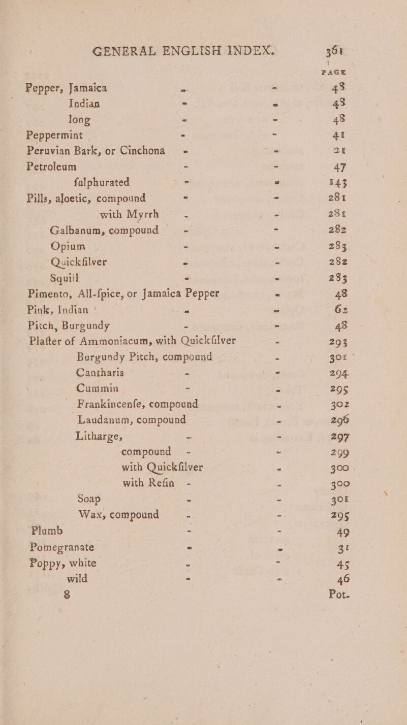 PAGE Pepper, Jamaica Xs ^ 43 Indian : . 43 long | = vios 48 Peppermint | - - 4t Peruvian Bark, or Cinchona - - 2t Petroleum - - 47 falphurated - . 143 Pills, aloetic, compound = d. 281 with Myrrh a 2: 231 Galbanum, compound — - - 282 Opium - - 283 Quickfilver - - 292 Squiil - . 233 Pimento, All-fpice, or Jaraaica Pepper T 48 Pink, Indian j a - 6z Pitch, Burgundy - - 48 - Plafter of Ammoniacum, with Quickfilver ; 293 Burgundy Pitch, compound | : cogor Cantharis - | NL 294. Cummin - : 295 . Frankincenfe, compound s 502 Laudanum, compound | . 296 Litharge, - E 297 compound - - 299 with Quickfilver * 300 | with Refin. - » 300 Soap - - 301 Wax, compound : - 295 Plumb - - 49 Pomegranate - n 3t Poppy, white x » 45 wild | E * 46 8 Pot.