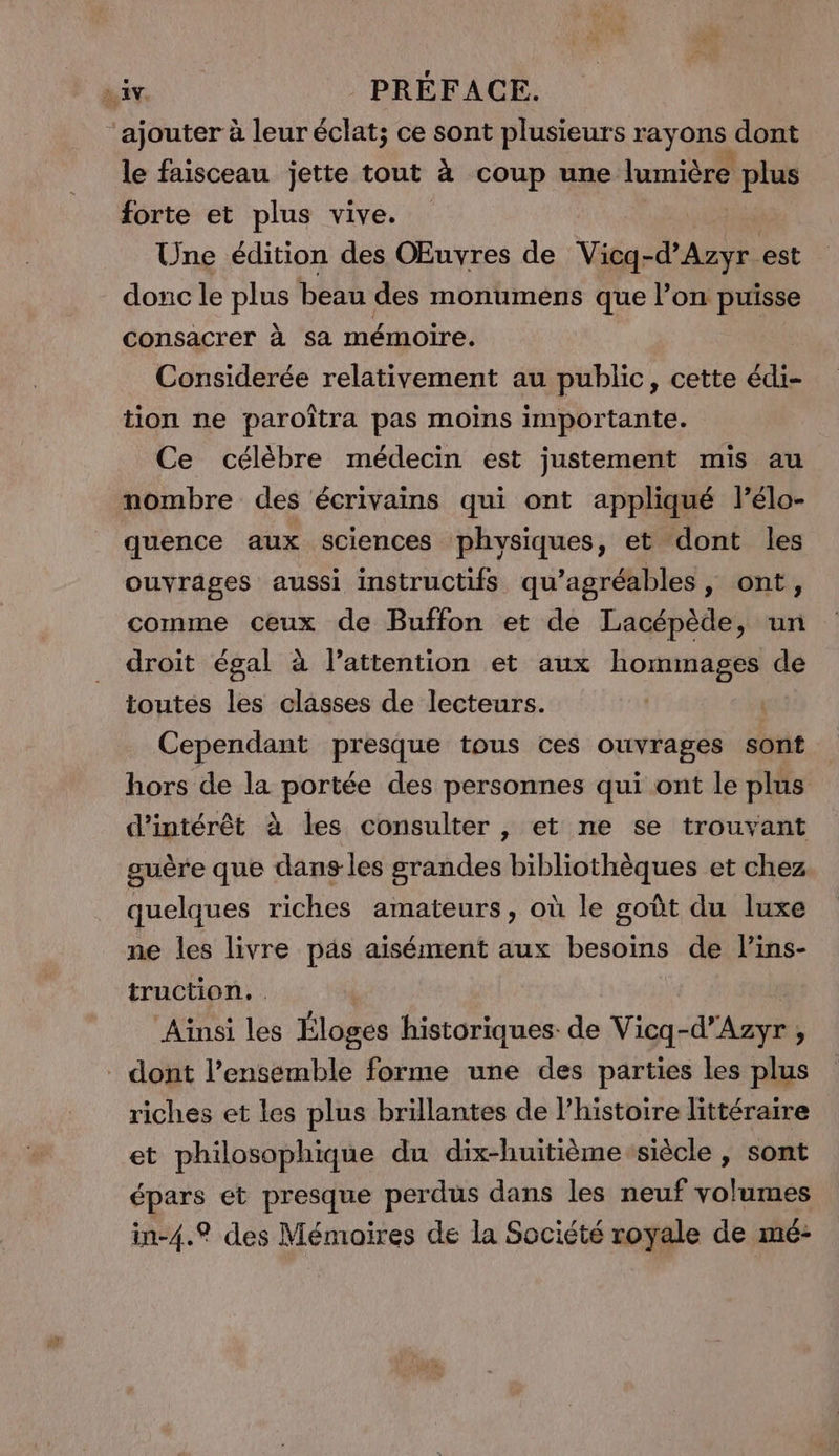 ajouter à leur éclat; ce sont plusieurs rayons dont le faisceau jette tout à coup une lumière plus forte et plus vive. Une édition des Œuvres de va da est donc le Pro beau des monumens que l’on puisse consacrer à sa mémoire. Considerée relativement au public, cette édi- tion ne paroîtra pas moins importante. Ce célèbre médecin est justement mis au nombre des écrivains qui ont appliqué lélo- quence aux sciences physiques, et dont les ouvrages aussi instructifs qu’agréables sont, comme ceux de Buffon et de Lacépède, un droit égal à lattention et aux hommages de toutes les classes de lecteurs. Cependant presque tous ces ouvrages sont hors de la portée des personnes qui ont le plus d'intérêt à les consulter , et ne se trouvant guère que dans les grandes bibliothèques et chez quelques riches amateurs, où le goût du luxe ne les livre pas aisément aux besoins de lins- truction. Ainsi les Éloges historiques: de Vicq-d’Azyr ; dont l’ensemble forme une des parties les plus riches et les plus brillantes de l’histoire littéraire et philosophique du dix-huitième siècle , sont épars et presque perdus dans les neuf volumes in-4.® des Mémoires de la Société royale de mé