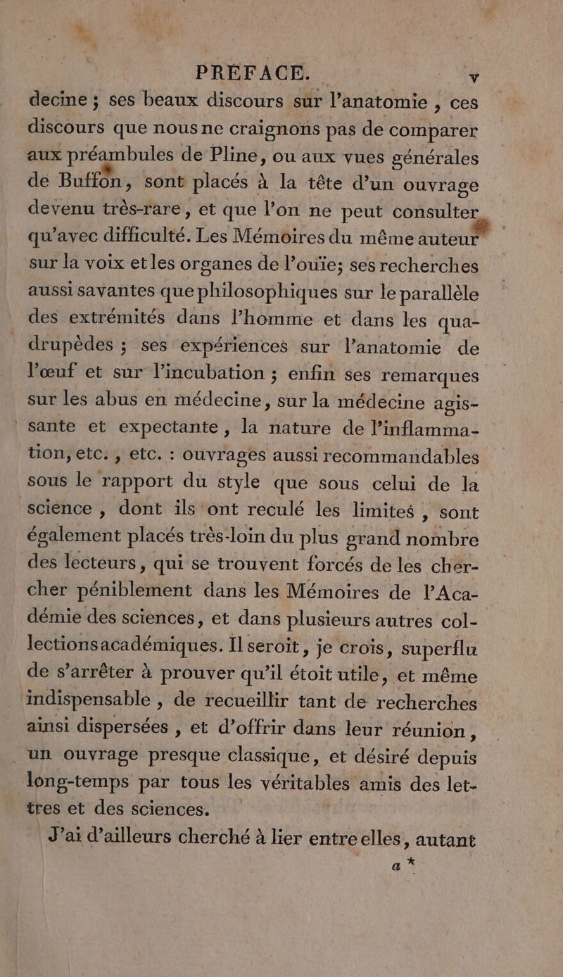 decine ; ses beaux discours sûr l'anatomie , ces Mdr que nous ne craignons pas de comparer aux préambules de Pline, ou aux vues générales de Buffon, sont placés à la tête d’un ouvrage devenu très-rare, et que l’on ne peut consulter qu'avec difficulté. Les Mémoires du même auteur sur la voix et les organes de l’ouïe; ses recherches aussi savantes que philosophiques sur le parallèle des extrémités dans l’homme et dans les qua- drupèdes ; ses expériences sur l’anatomie de l’œuf et sur l’incubation ; enfin ses remarques sur les abus en médecine, sur la médecine agis- sante et expectante , la nature de l’inflamma- tion, etc. , etc. : ouvrages aussi recommandables sous le rapport du style que sous celui de la science , dont ils ont reculé les limites , sont également placés très-loin du plus grand nombre des lecteurs, qui se trouvent forcés de les cher- cher pénietént dans les Mémoires de lAca- démie des sciences, et dans plusieurs autres col- lectionsacadémiques. Il seroit » je Croiïs, superflu de s’arrêter à prouver qu’il étoit aile, et même ‘mdispensable , de recueillir tant de recherches ainsi dispersées , et d’offrir dans leur réunion, ‘un ouvrage presque classique, et désiré depuis long-temps par tous les VÉRMEPIES amis des let- | tres et des sciences. J'ai d’ailleurs cherché à lier entreelles , autant a *