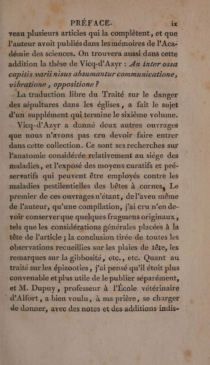 veau plusieurs articles qui la complètent, et que l'auteur avoit publiés dans les mémoires de l’Aca- démie des sciences, On trouvera aussi dans cette addition la thèse de Vicq-d’Azyr : 4n inter ossa capitis varii nisus absumantur communicatione, vibratione , oppositione ? | - La traduction libre du Traité sur le danger des sépultures dans les églises, a fait le sujet d’un supplément qui termine le sixième volume. Vicq-d’Azyr a donné deux autres ouvrages que nous n’avons pas cru devoir faire entrer dans cette collection. Ce sont ses recherches sur Panatomie considérée relativement au siége des maladies, et l’expôsé des moyens curatifs et pré- servatifs qui peuvent être employés contre les maladies pestilentielles des bêtes à cornes, Le premier de ces ouvrages n'étant, del’aveu même de l’auteur, qu’une compilation, j'ai cru n’en de- voir conserver que quelques fragmens originaux, tels que les considérations générales placées à la tête de l’article ; la conclusion tirée de toutes les observations recueillies sur les plaies de tête, les remarques sur la gibbosité, etc., etc. Quant au traité sur les épizooties , j'ai pensé qu’il étoit plus convenable et plus utile de le publier séparément, et M. Dupuy, professeur à l'École vétérinaire d'Alfort, a bien voulu, à ma prière, se charger de donner, avec des notes et des additions indis-