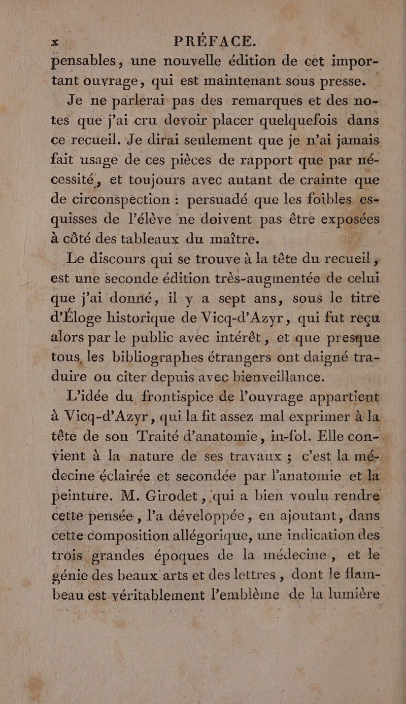 pensables, une nouvelle édition de cet impor- tant ouvrage, qui est maintenant sous presse. Je ne parlerai pas des remarques et des no- tes que j'ai cru devoir placer quelquefois dans ce recueil. Je dirai seulement que je n'ai jamais fait usage de ces pièces de rapport que par né- de circonspection : persuadé que les foïbles es- quisses de l’élève ne doivent pas être exposées à côté des tableaux du maître. | Le discours qui se trouve à la tête du recueil ; est une seconde édition très-ausmentée de M 5 que j'ai donné, il y a sept ans, sous le titre d’'Éloge historique de Vicq-d’Azyr, qui fut reçu alors par le public avec intérêt, et que presque duire ou citer depuis avec bienveillance. L'idée du frontispice de l’ouvrage appartient pen decine éclairée et secondée par l'anatomie et la peinture. M. Girodet , qui a bien voulu rendre beau est vér itablement Pemblème de la lumière