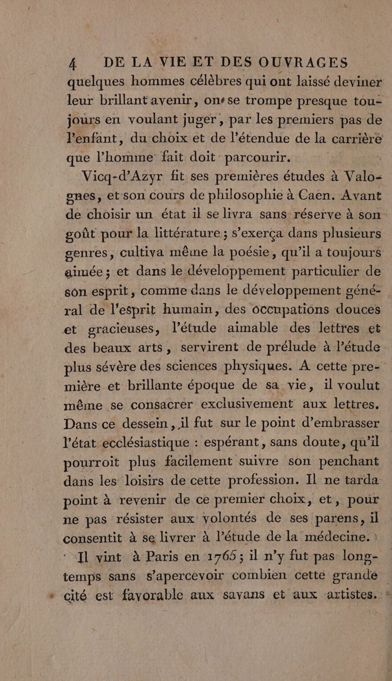 quelques hommes célèbres qui ont laissé deviner leur brillant avenir, onse trompe presque tou- jours en voulant juger, par les premiers pas de l'enfant, du choix et de l’étendue de la carrière que l’homme fait doit parcourir. | Vicq-d’Azyr fit ses premières études à Valo- ones, et son cours de philosophie à Caen. Avant de choisir un état il se livra sans réserve à son goût pour la littérature ; s’exerça dans plusieurs genres, cultiva même la poésie, qu’il a toujours aimée ; et dans le REVERS particulier de son esprit, comme dans le développement géné- ral de l'esprit humain, des Gccupations douces et gracieuses, l'étude aimable des lettres et des beaux arts, servirent de prélude à l’étude plus sévère des sciences physiques. À cette pre- mière et brillante époque de sa vie, il voulut même se consacrer exclusivement aux lettres, Dans ce dessein , il fut sur le point d’embrasser l'état ecclésiastique : espérant, sans doute, qu’il pourroit plus facilement suivre son penchant dans les loisirs de cette profession. Il ne tarda point à revenir de ce premier choix, et, pour ne pas résister aux volontés de ses paréns, il consentit à se livrer à l’étude de la médecine. : Il vint à Paris en 1765; il n’y fut pas lons- temps sans s’apercevoir combien cette grande * cité est favorable aux savans et aux artistes, »