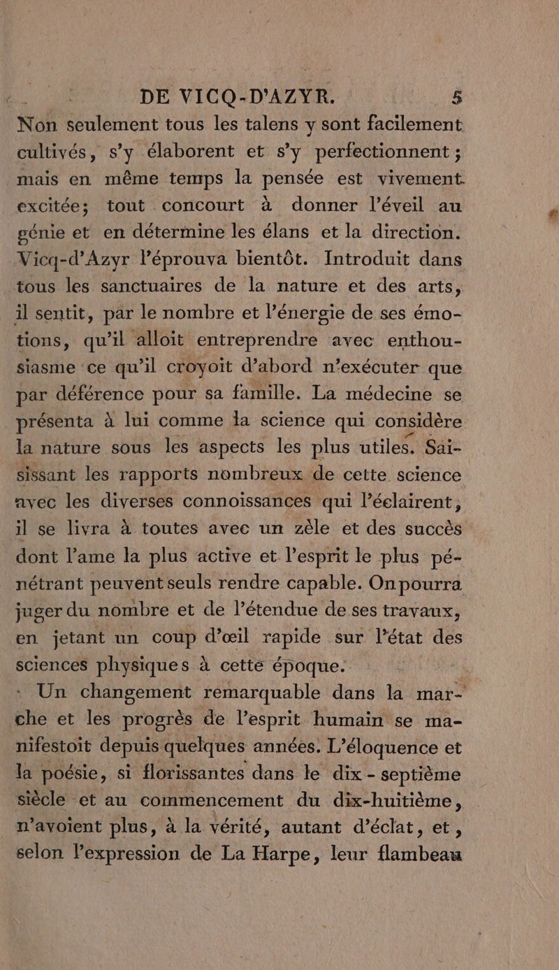 Non seulement tous les talens y sont facilement cultivés, s’y élaborent et s’y perfectionnent ; mais en même temps la pensée est vivement. excitée;s tout concourt à donner l'éveil au génie et en détermine les élans et la direction. Vicq-d’Azyr Péprouva bientôt. Introduit dans tous les sanctuaires de la nature et des arts, il sentit, par le nombre et l’énergie de ses émo- tions, qu'il alloit entreprendre avec enthou- siasme ce qu’il croyoit d’abord n’exécuter que par déférence pour sa famille. La médecine se présenta à lui comme la science qui considère la nature sous les aspects les plus utiles. Säi- sissant les rapports nombreux de cette science avec les diverses connoissances qui Péelairent, il se livra à toutes avec un zèle et des succès dont l'ame la plus active et lesprit le plus pé- nétrant peuvent seuls rendre capable. On pourra juger du nombre et de l’étendue de ses travaux, en jetant un coup d’œil rapide sur l’état bis sciences physiques à cette époque. Un changement remarquable dans la mar- che et les progrès de l’esprit humain se ma- nifestoit depuis quelques années. L’éloquence et la poésie, si florissantes dans le dix- septième siècle et au commencement du dix-huitième, n’avoient plus, à la vérité, autant d'éclat, et, selon Pexpression de La Harpe, leur flabése