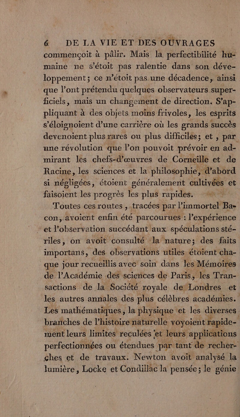 commençoit à pâlir. Mais la perfectibilité hu- maine ne s’étoit pas ralentie dans son déve- loppement; ce n’étoit pas une décadence, ainsi que l’ont prétendu quelques observateurs super- ficiels, mais un changement de direction. S’ap- pliquant à des objets moïns frivoles, les esprits s’éloignoient d’une carrière où les grands succès devenoient plus rares ou plus difficiles; et , par une révolution que l’on pouvoit prévoir en ad- mirant les chefs-d’œuvres de Corneille et de Racine, les sciences et la philosophie, ; d’abord si négligées, étoient généralement cultivées et faisoient les progrès les plus rapides. ++ Toutes ces routes ,.tracées par l’immortel Ba= con, .avoient enfin été parcourues : l'expérience et l'observation succédant aux spéculations sté- riles, on avoit consulté ‘la nature; des faits importans, des observations utiles étoient cha- que jour recueillis ayec soin dans les Mémoires de l’Académie des sciences de Paris, les Tran- sactions de la Société royale de’Londres et les autres annales des plus célèbres académies. Les mathématiques , la physique ‘et les diverses. branches de l’histoire naturelle voyoient rapide- ment leurs limités reculées ‘et leurs applications perfectionnées ou étendues par tant de recher- ches et de travaux. Newton avoit analysé la lumière , Locke et Condillac la pensée; le génie