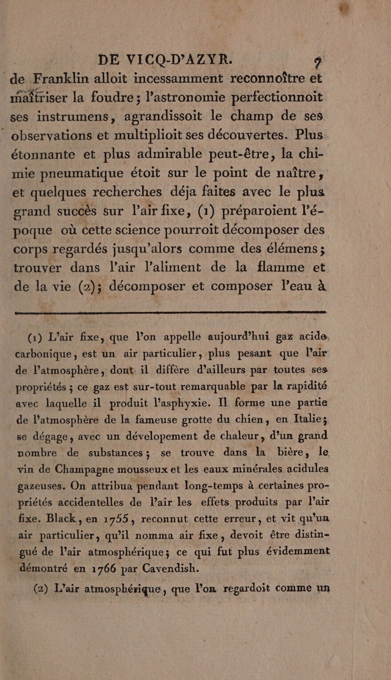 dé Franklin alloit incessamment reconnoître et maîtriser la foudre ; astronomie perfectionnoit ses instrumens, agrandissoit le champ de ses observations et multiplioit ses découvertes. Plus. étonnante et plus admirable peut-être, la chi- mie pneumatique étoit sur le point de naître, et quelques recherches déja faites avec le plus grand succès sur l’air fixe, (1) préparoïient l’é- poque où cette science pourroit décomposer des corps regardés jusqu'alors comme des élémens ; trouver dans l'air l’aliment de la flamme et de la vie (2); décomposer et composer l’eau à (1) L’air fixe, que l’on appelle aujourd’hui gaz acide. carbonique, est un air particulier, plus pesant que lair de l’atmosphère, dont: il diffère d’ailleurs par toutes ses propriétés ; ce gaz est sur-tout remarquable par la rapidité avec laquelle il produit l’asphyxie. Il forme une partie de l’atmosphèré de la fameuse grotte du chien, en Italie; se dégage, avec un dévelopement de chaleur, d’un grand nombre de substances; se trouve dans la bière, le vin de Champagne mousseux et les eaux minérales acidules gazeuses. On attribua pendant long-temps à certaines pro- priétés accidentelles de l'air les effets produits par l'air fixe. Black, en 1755, reconnut cette erreur, et vit qu’un air particulier, qu’il nomma air fixe, devoit être distin- _ gué de l'air atmosphérique; ce qui fut plus évidemment démontré en 1766 par Cavendish. (2) L'air atmosphérique , que l’on regardoit comme un