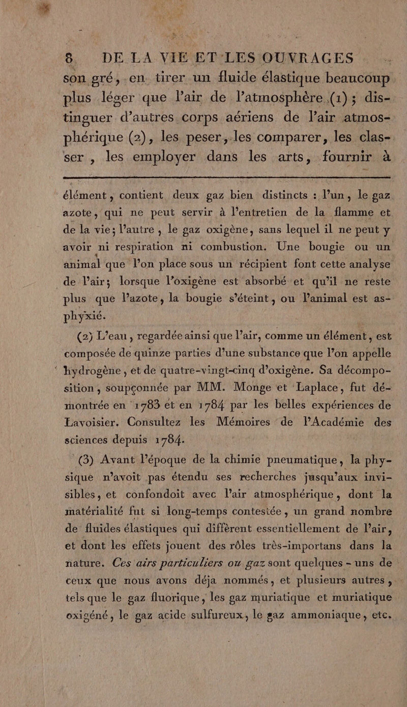 son gré, en. tirer un fluide élastique beaucoup plus léser que Pair de l’atmosphère (1); dis- tinguer d’autres corps aériens de lair atmos- phérique (2), les peser,.les comparer, les clas- ser , les employer dans les arts, fournir à élément , contient deux gaz bien distincts : l’un, le gaz azote, qui ne peut servir à l'entretien de la flamme et de la vie; l’autre , le gaz oxigène, sans lequel il ne peut y avoir ni respiration ni combustion. Une bougie ou un animal que lon place sous un récipient font cette analyse de l'air; lorsque l’oxigène est absorbé et qu’il ne reste plus que Pazote, la bougie s'éteint, ou l'animal est as- phyxié. (2) L'eau , regardée ainsi que l’air, comme un élément, est composée de quinze parties d’une substance que l’on appelle hydrogène , et de quatre-vingt-cinq d’oxigène. Sa décompo- sition , soupconnée par MM. Monge et Laplace, fut dé- montrée en ‘1783 et en 1784 par les belles expériences de Eavoisier. Consultez les Mémoires de lPAcadémie des sciences depuis 1784. (3) Avant l’époque de la chimie pneumatique, la phy- sique n’avoit pas étendu ses recherches jusqu'aux invi- sibles, et confondoit avec l'air atmosphérique, dont la matérialité fut si long-temps contestée, un grand nombre de fluides élastiques qui diffèrent essentiellement de l'air, et dont les effets jouent des rôles très-importans dans la nature. Ces aërs particuliers ou. gaz sont quelques - uns de: ceux que nous avons déja nommés, et plusieurs autres ,. tels que le gaz fluorique, les paz muriatique et muriatique oxigéné, le gaz acide sulfureux, le gaz ammoniaque, etc,