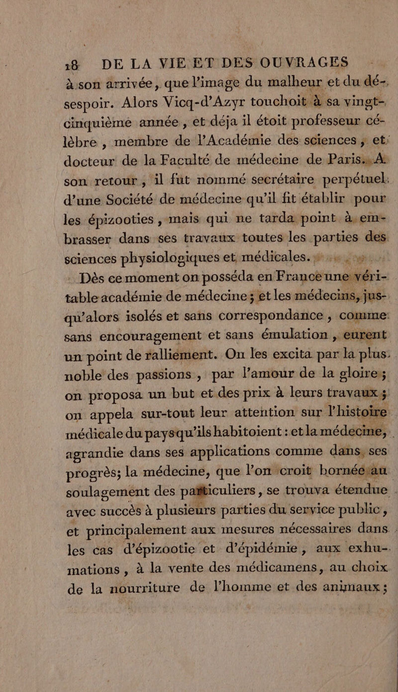 son arrivée, que l’image du malheur et du dé-, sespoir. Alors Vicq-d’Azyr touchoit à sa vingt- cinquième année , et déja il étoit professeur cé- lèbre , membre de l’Académie des sciences ; et; docteur de la Faculté de médecine de Paris:s.At son retour, il füt nommé secrétaire perpétuel. d’une Société de médecine qu’il fit établir pour les épizooties , mais qui ne tarda point à.em- brasser dans ses travaux toutes les parties des sciences physiologiques et:médicales, xx rue . Dès cemoment on posséda en France unewéri- table académie de médecine; et les médecins, jus- qu’alors isolés et sans correspondance , comme: sans encouragement et sans émulation , eurent un point de rallièment. On les excita par la plus: noble des passions , par l’amour de la gloire:; on proposa un but et des prix à leurs travaux on appela sur-tout leur attention sur l'histoire de médicale du paysqu’ils habitoient : et la médecine, agrandie dans ses applications comme dans, ses progrès; la médecine, que l’on croit hornéétau soulagement des païticuliers , se trouva étendue . avec sr à plusieurs parties du service public, et principalement aux mesures nécessaires dans : les cas d’épizootie et d’épidémie, aux exhu- mations , à la vente des médicamens, au choïx de la nourriture de l’homme et des animaux;