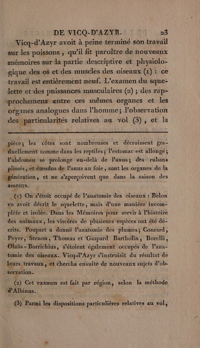 DE VICO-D'AZMR.: ! T1 L$ Vicq-d’Azyr avoit à peine terminé son travail sur les poissons , qu'il fit paroître de nouveaux mémoires sur la partie descriptive et physiolo- gique (des :0$ et des muscles des oiseaux (1) : ce travail est entièrement neuf. L’examen du sque- Jette et des puissances musculaires (2) ; des rap- ‘prochemens entre ces mêmes organes et les organes analogues dans l’homme; lobservation des particularités relatives au el (3), et la d pièce; les côtes sont nombreuses et décroissent gra * duellement comme dans les reptiles; l'estomac est allongé; l'abdomen se prolonge au-delà de Panus; des rubans plissés, et étendus de Panus au foie, sont les organes de la “génération, et ne s’aperçoivent que dans la saison des amours. ( 1) On s’étoit occupé de l’anatomie des oiseaux : Belon en avoit décrit le squelette, mais d’une manière incom- plète et isolée. Dans les Mémoires pour servir à l’histoire des animaux, les viscères de plusieurs espèces ont été dé- crits. Poupart a donné l’anatomie des plumes; Courard, Peyer, Stenon, Thomas et Gaspard Bartholin, Borelli, Olaïüs - Borrichius, s’étoient également occupés de l’ana- tomie des oiseaux. Vicq-d’Azyr s’instruisit du résultat de leurs. travaux, et chércha ensuite de nouveaux sujets d’ob- “servation. (2) Cet examen est fait par région, selon la méthode. ; d’Albinus à G) Fe lés dispositions particulières relatives au vol,