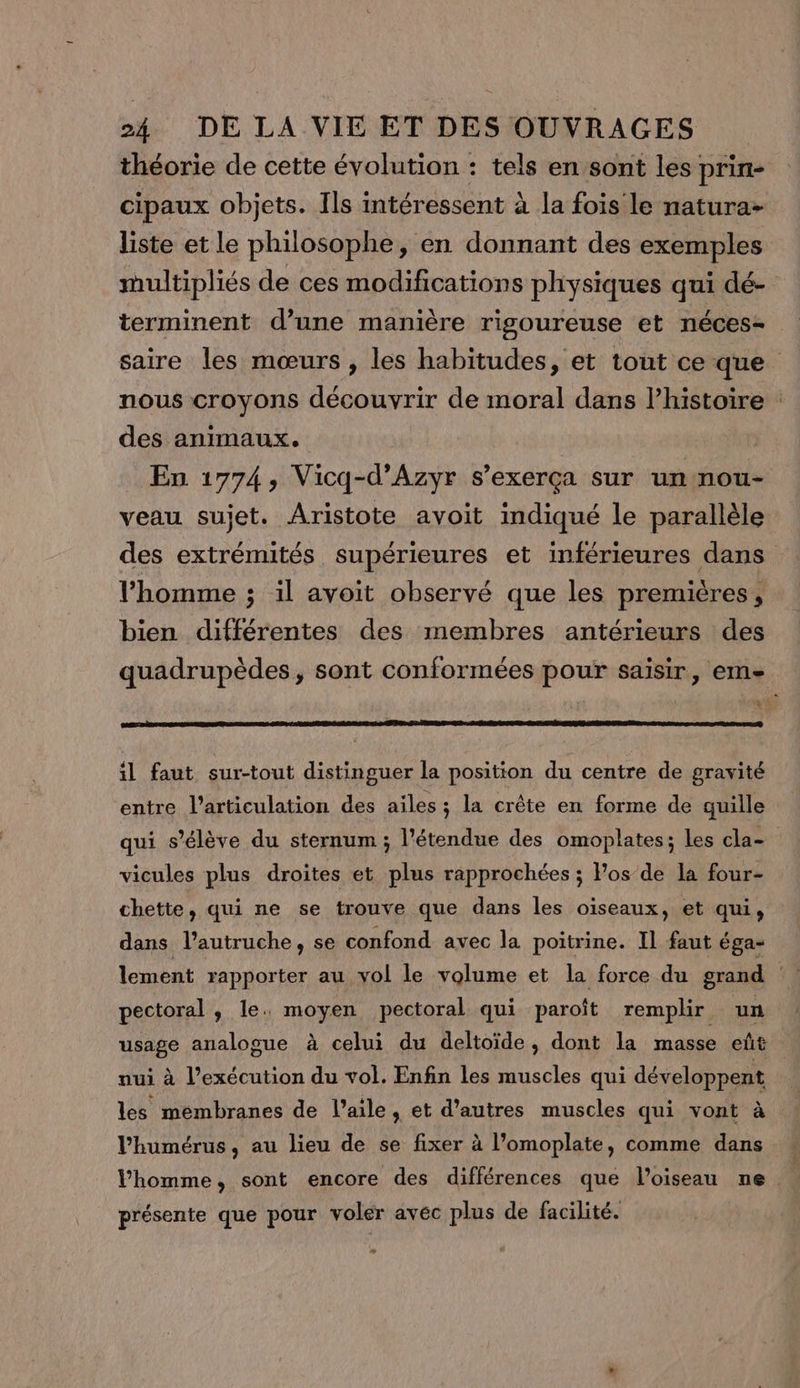 théorie de cette évolution : tels en sont les prin- cipaux objets. Ils intéressent à la fois le natura- liste et le philosophe, en donnant des exemples multipliés de ces modifications physiques qui dé- terminent d’une manière rigoureuse et néces- saire les mœurs , les habitudes, et tout ce que nous croyons découvrir de moral dans l’histoire : des animaux. En 1774, Vicq-d’Azyr s’exerça sur un nou- veau sujet. Aristote avoit indiqué le parallèle des extrémités supérieures et inférieures dans l’homme ; il avoit observé que les premières, bien différentes des membres antérieurs des quadrupèdes, sont conformées pour saisir, eme oo mt il faut sur-tout distinguer la position du centre de gravité entre l'articulation des ailes; la crête en forme de quille qui s'élève du sternum ; l'étendue des omoplates; les cla- vicules plus droites et plus rapprochées ; Pos de la four- chette, qui ne se trouve que dans les oiseaux, et qui, dans l’autruche, se confond avec la poitrine. Il faut éga- lement rapporter au vol le volume et la force du grand | pectoral , le. moyen pectoral qui paroît remplir un usage analogue à celui du deltoïde, dont la masse eût nui à l’exécution du vol. Enfin les muscles qui développent les membranes de l’aile, et d’autres muscles qui vont à Vhumérus, au lieu de se fixer à l’omoplate, comme dans Vhomme, sont encore des différences que l'oiseau ne présente que pour voler avec plus de facilité. …