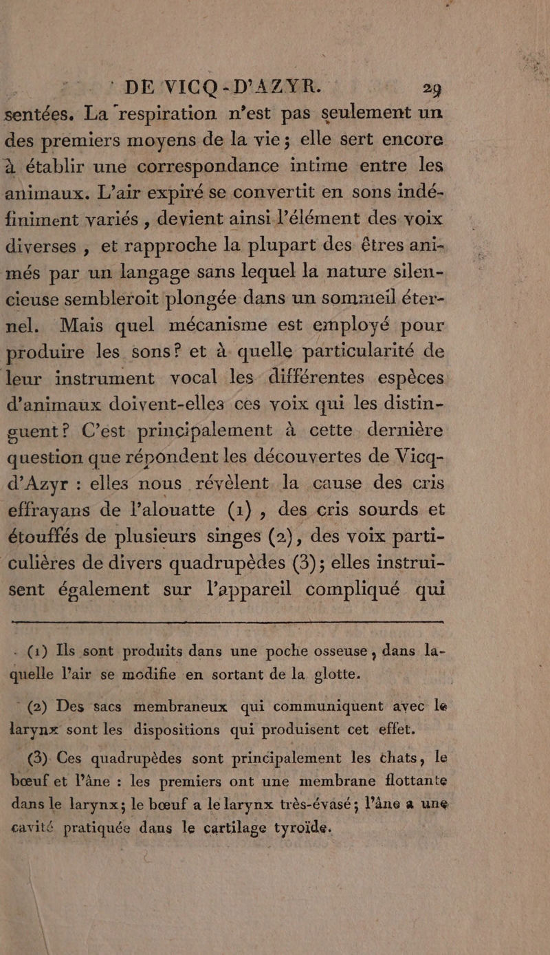 sentées. La ‘respiration n’est pas seulement un des premiers moyens de la vie; elle sert encore à établir une correspondance intime entre les animaux. L'air expiré se convertit en sons indé- finiment variés , devient ainsi l'élément des voix diverses , et rapproche la plupart des êtres ani- més par un langage sans lequel la nature silen- cieuse sembleroit plongée dans un sommeil éter- nel. Mais quel mécanisme est employé pour produire les sons? et à quelle particularité de leur instrument vocal les différentes espèces d'animaux doivent-elles ces voix qui les distin- guent? C’est principalement à cette dernière question que répondent les découvertes de Vicq- d’Azyr : elles nous révèlent la cause des cris effrayans de lalouatte (1), des cris sourds et étouffés de plusieurs singes (2), des voix parti- ‘culières de divers quadrupèdes (3); elles instrui- sent également sur l’appareil compliqué qui - (1) Is sont produits dans une poche osseuse , dans la- quelle l’air se modifie en sortant de la glotte. * (2) Des sacs membraneux qui communiquent avec Île larynx sont les dispositions qui produisent cet effet. | G) Ces quadrupèdes sont principalement les chats, le bœuf et l’âne : les premiers ont une membrane flottante dans le larynx; le bœuf a le larynx très-évasé; l’âne a une cavité pratiquée dans le cartilage tyroïde.