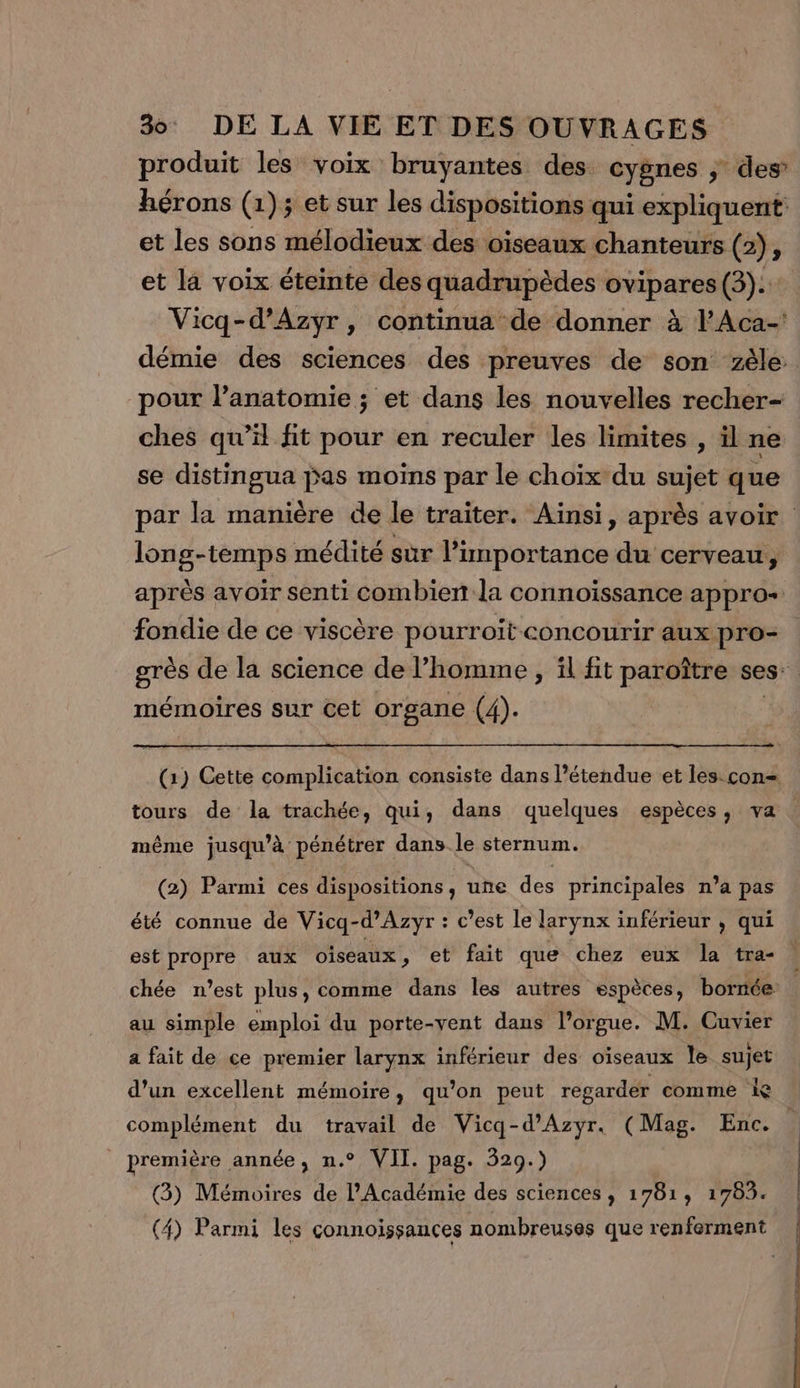 produit les voix bruyantes des cygnes ; des’ hérons (1)3 et sur les dispositions qui expliquent et les sons mélodieux des oiseaux chanteurs (2); et la voix éteinte des quadrupèdes né ru (3): Vicq-d’Azyr, continua de donner à l’Aca-' démie des sciences des preuves de son zèle pour l’anatomie ; et dans les nouvelles recher- ches qu’il fit pour en reculer les limites , il ne se distingua Pas moins par le choix du sujet que par la manière de le traiter. Ainsi, après avoir long-temps médité sur l’importance du cerveau, après avoir senti combien la connoïssance appro+ fondie de ce viscère pourroït concourir aux pro- grès de la science de l’homme , il fit paroître ses: mémoires sur cet organe (4). (1) Cette complication consiste dans l'étendue et les. con= tours de la trachée, qui, dans quelques espèces, va même jusqu’à pénétrer dans le sternum. (2) Parmi ces dispositions, une des principales n’a pas été connue de Vicq-d’Azyr : c’est le larynx inférieur , qui est propre aux oiseaux , et fait que chez eux la tra- chée n’est plus, comme dans les autres espèces, bornée au simple emploi du porte-yent dans l’orgue. M. Cuvier a fait de ce premier larynx inférieur des oïseaux le sujet d’un excellent mémoire, qu’on peut regarder comme ie complément du travail de Vicq-d’Azyr. (Mag. Enc. première année, n.° VII. pag. 529.) (3) Mémoires de l’Académie des sciences, 1781, 1783. (4) Parmi les connoissances nombreuses que renferment |