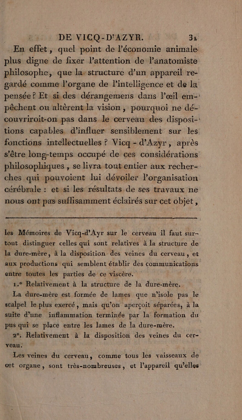 En effet, quel point de l’économie animale. plus digne de fixer l’attention de l'anatomiste philosophe, que la: structure d’un appareil re- gardé comme l’orsane de l’intellisence et de la pensée ? Et si des dérangemens dans l’œil em-: pêchent ou altèrent la vision , pourauoïi ne dé- couvriroit-on pas dans le cerveau des disposi-: tions capables. d’influer sensiblement sur les fonctions intellectuelles ? Vicq- d’Azyr, après s'être long-temps occupé de ces considérations philosophiques , se livra tout entier aux recher- ches qui pouvoient lui dévoiler organisation cérébrale : et si les résultats de ses travaux ne nous ont pas suffisamment éclairés sur cet objet, les Mémoires de Vicq-d’Ayr sur le cerveau il faut sur- tout distinguer celles qui sont relatives à la structure de la dure-mère, à la disposition des veines du cerveau , et aux productions qui semblent établir des communications entre toutes les parties de ce viscère. 1.° Relativement à la structure de la dure-mère. La dure-mère est formée de lames que n’isole pas le scalpel le plus exercé, mais qu’on aperçoit séparées, à la suite d’une inflammation terminée par la formation du pus qui se placé entre les lames de la dure-mère. 2°, Relativement à la disposition des veines du cer- veau: Les veines du cerveau, comme tous les vaisseaux de œæt organe, sont très-nombreuses, et l’appareil qu’elles