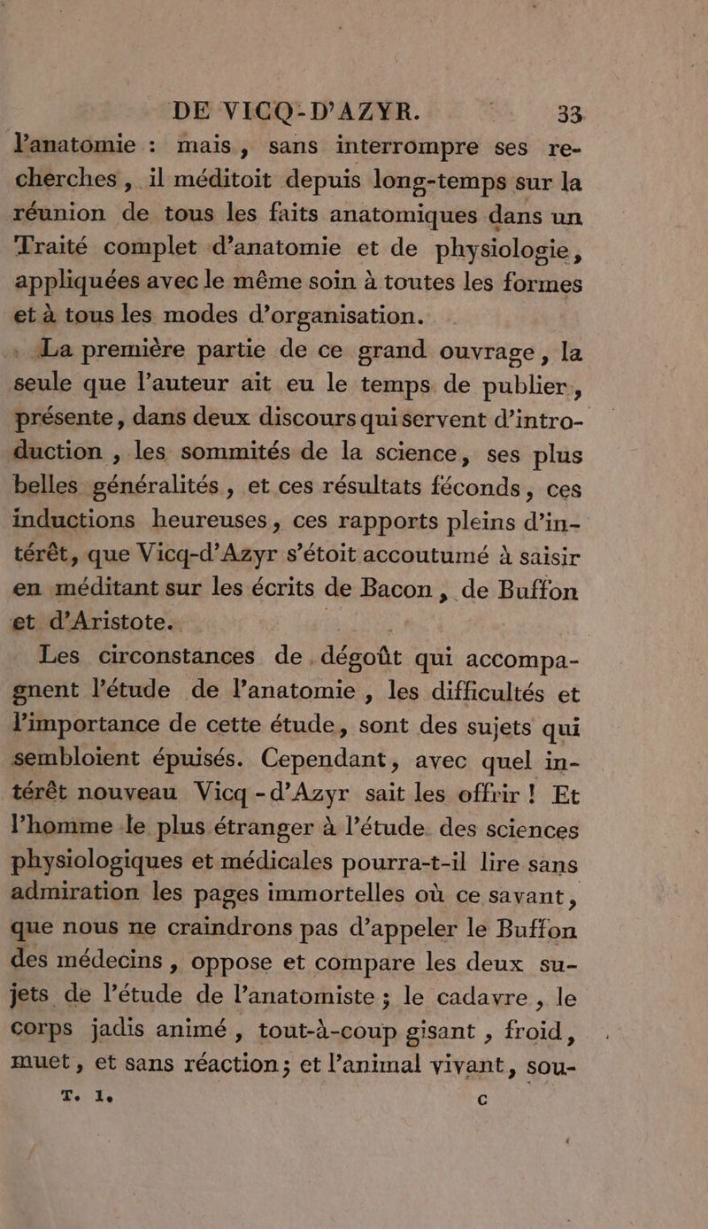 l'anatomie : mais, sans interrompre ses re- cherches , il méditoit depuis long-temps sur la réunion de tous les faits anatomiques dans un Traité complet d'anatomie et de physiologie, appliquées avec le même soin à toutes les formes et à tous les modes d’organisation. . La première partie de ce grand ouvrage, la seule que l’auteur aït eu le temps de publier, présente, dans deux discours qui servent d’intro- duction , les sommités de la science, ses plus belles généralités , et ces résultats féconds, ces inductions heureuses, ces rapports pleins d’in- térêt, que Vicq-d’Azyr s’étoit accoutumé À saisir en méditant sur les écrits de Bacon , de Buffon et d’Aristote. | Les circonstances de. désot qui accompa- gnent l'étude de l’anatomie , les difficultés et l'importance de cette étude, sont des sujets qui sembloient épuisés. Cependant, avec quel in- térêt nouveau Vicq -d’'Azyr sait les offrir ! Ft l’homme le plus étranger à l’étude des sciences physiologiques et médicales pourras: -il lire sans admiration les pages immortelles où ce savant, que nous ne craindrons pas d’appeler le Buffon des médecins , oppose et compare les deux su- jets de l’étude de l’anatomiste ; le cadavre , le Corps jadis animé , tout-à-coup gisant , froid, muet, et sans réaction; et l'animal vivant, sou- RE c