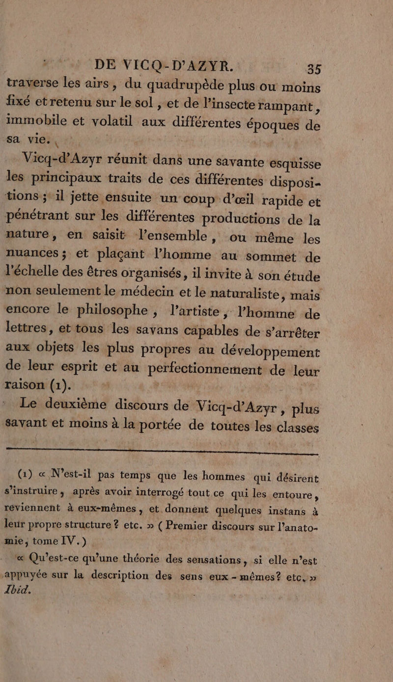 traverse les airs, du quadrupède plus ou moins fixé et retenu sur le sol , et de l’insecte rampant, immobile et volatil aux différentes époques de sa vies, Vicq-d’Azyr réunit dans une Savante esquisse les principaux traits de ces différentes disposi- tions ;: il jette ensuite un coup d’œil rapide et pénétrant sur les différentes productions de la nature, en saisit l’ensemble, ou même les nuances ; et plaçant l’homme au sommet de l'échelle des êtres organisés, il invite à son étude non seulement le médecin et le naturaliste , Mais encore le philosophe ; l'artiste, l’homme de lettres, et tous les savans capables de s'arrêter aux objets les plus propres au développement de leur esprit et au perfectionnement de leur raison (1). L | Le deuxième discours de Vicq-d’Azyr, plus savant et moins à la portée de toutes les classes D 0 UP Ne Re (Gi) « N’est-il pas temps que les hommes qui désirent s’instruire , après avoir interrogé tout ce qui les entoure, réviennent à eux-mêmes, et donnent quelques instans à leur propre structure ? etc. » ( Premier discours sur l’anato- mie, tome IV.) « Qu'est-ce qu’une théorie des sensations , si elle n’est appuyée sur la description des sens eux - mêmes? etc. » Tbid.