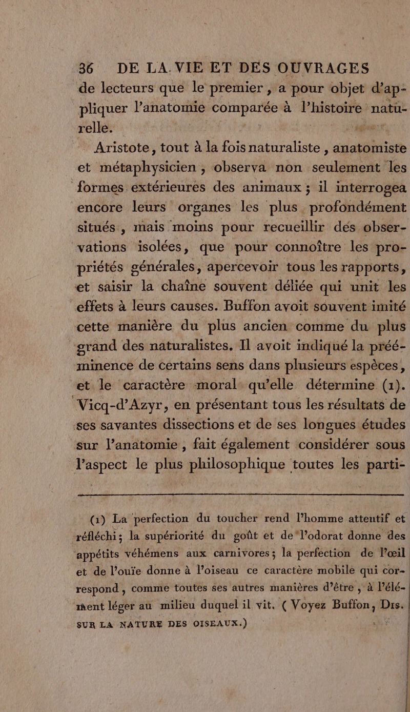 de lecteurs que le premier , a pour objet d’ ap- pliquer l'anatomie comparée à l’histoire natü- relle. Ç | Hs e Aristote, tout à la fois naturaliste , anatomiste et métaphysicien ; observa non seulement les formes extérieures des animaux ; il interrogea encore leurs organes les plus . profondément situés , mais moins pour recueillir des obser- ‘vations isolées, que pour connoître les pro- priétés générales, apercevoir tous les rapports, et saisir la chaîne souvent déliée qui unit les effets à leurs causes. Buffon avoit souvent imité cette manière du plus ancien comme du plus grand des naturalistes. Il avoit indiqué la préé- minence de certains sens dans plusieurs espèces, ‘et le caractère moral qu’elle détermine (1). Vicq-d’Azyr , en présentant tous les résultats de ses savantes dissections et de ses longues études sur l’anatomie , fait également considérer sous l’aspect le plus philosophique toutes les parti- (1) La perfection du toucher rend l’homme attentif et réfléchi; la supériorité du goût et de‘l’odorat donne des ment léger au milieu duquel il vit. ( Voyez Buflon, Dre SUR LA NATURE DES OISEAUX. ) AA