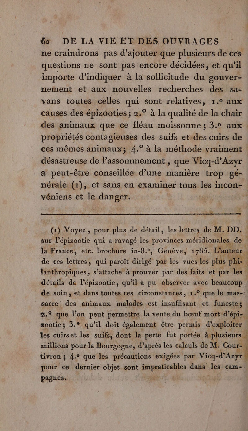 ne craindrons pas d'ajouter que plusieurs de ces questions ne sont pas encore décidées, et qu’il importe d'indiquer à la sollicitude du gouver- nement et aux nouvelles recherches des sa- vans toutes celles qui sont relatives, 1.° aux causes des épizooties ; 2.° à la qualité de la chair des animaux que ce fléau moissonne ; 3.0 aux. propriétés contagieuses des suifs et-des cuirs de ces mêmes animaux; 4.° à la méthode vraiment désastreuse de l’assommement , que Vicq-d’Azyr a peut-être conseillée d’une manière trop gé- nérale (1), et sans en examiner tous les incon- véniens et le danger. L (1) Voyez, pour plus de détail, les lettres de M. DD. sur Pépizootie qui a ravagé les provinces méridionales de | la France, ete. brochure in-8.°, Genève, 1785. L'auteur | | de ces lettres, qui paroit dirigé par les vues les plus phi- 4 lanthropiques, s’attache à prouver par des faits et par les détails de l’épizootie, qu’il a pu observer avec beaucoup _ de soin, et dans toutes ces circonstances, 1.° que le mas-: sacre des animaux malades est insuffisant et funeste; 8 que l’on peut permettre la vente du bœuf mort d’épi- ben 3.9 qu'il doit également être permis d'exploiter les cuirset les suifs, dont la perte fut portée à plusieurs millions pour la Bourgogne, d’après les calculs de M. Cour-, tivron ; 4.9 que les précautions exigées par Vicq-d’Azyr pour ce dernier cbjee sont Poparisnie dans les cam-. pagnes.