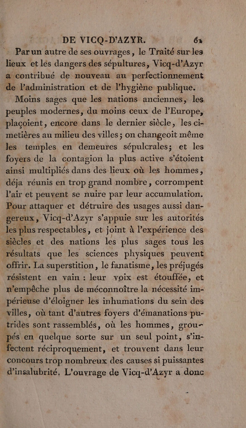 Parun autre de ses ouvrages, le Traité sur les lieux et lès dangers des sépultures, Vicq-d’Azyr a contribué de nouveau au perfectionnement de l'administration et de l'hygiène publique. Moins sages que les nations anciennes, les peuples modernes, du moins ceux de l'Europe, plaçoient, encore dans le dernier siècle, les ci- metières au milieu des villes ; on changeoït même les temples en demeures sépulcrales; et les foyers de la contagion la plus active s’étoient ainsi multipliés dis des lieux où les hommes, déja réunis en trop grand nombre , corrompent l'air et peuvent se nuire par leur accumulation. Pour attaquer et détruire des usages aussi dan- gereux, Vicq-d’'Azyr s'appuie sur les autorités les plus respectables, et joint à l’expérience des siècles et des nations les plus sages tous les résultats que les sciences physiques peuvent offrir. La superstition, le fanatisme, les préjugés résistent en vain : leur voix est étouftée, et n'empêche plus de méconnoître la nécessité im- périeuse d’éloigner les inhumations du sein des villes, où tant d’autres foyers d’émanations pu- trides sont rassemblés, où les hommes, grou— pés en. quelque sorte sur un seul point, s’in- Ni réciproquement, et trouvent dans leur concours trop nombreux des causes si puissantes d'insalubrité, L'ouvrage de Vicq-d’Azyr a donc _