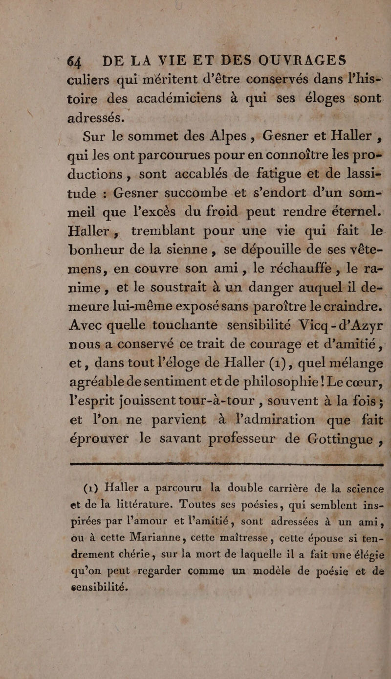 culiers qui méritent d’être conservés dans l’his- toire des académiciens à qui ses Mare sont. adressés. , Sur le sommet des Alpes , Gesner et Haller , qui les ont parcourues pour en connoître les pro= ductions , sont accablés de fatigue et de lassi- tude : Gesner succombe et s'endort d’un som- meil que l’excès du froid peut rendre éternel. Haller, tremblant pour une vie qui fait le bonheur de la sienne , se dépouille de ses vête- mens, en couvre son ami, le réchauffe, le ra- nime , et le soustraiït à un danger auquel:il de- meure lui-même exposésans paroître le craindre. Avec quelle touchante sensibilité Vicq -d’Azyr nous a conservé ce trait de courage et d’amitié , et, dans tout l’éloge de Haller (1), quel mélange agréable de sentiment et de philosophie! Le cœur, l'esprit jouissent tour-à-tour , souvent à la fois et l’on ne parvient à ladmiration que fait. éprouver le savant professeur de Gottingue ;, | ? 1 (1) Haller a parcouru la double carrière de la science et de la littérature. Toutes ses poésies, qui semblent ins-\ pirées par l’amour et l'amitié, sont adressées à un ami, | ou à cette Marianne, cette maîtresse , cette épouse si ten- drement chérie, sur la mort de laquelle il a fait une élégie. qu’on peut regarder comme un modèle de poésie et de sensibilité.