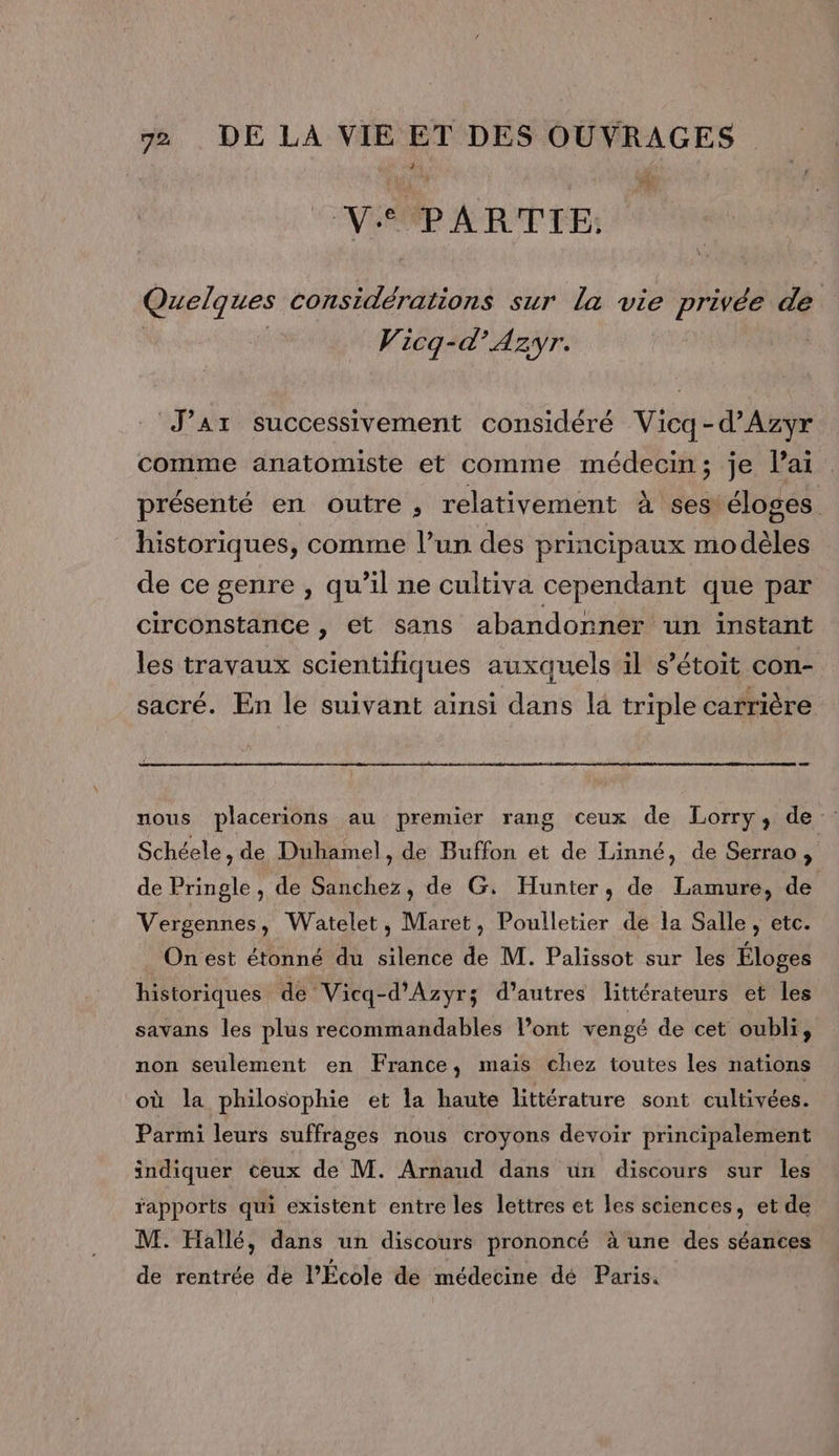 Ve PARTIE Quelques considérations sur la vie privée de Vicq-d’'Azyr. J’aAr successivement considéré Vicq-d’Azyr comme anatomiste et comme médecin; je lai présenté en outre , relativement À ses éloges historiques, comme l’un des principaux modèles de ce genre , qu’il ne cultiva cependant que par circonstance , et sans abandonner un instant les travaux scientifiques auxquels il s’étoit con- sacré. En le suivant ainsi dans la triple carrière nous placerions au premier rang ceux de Lorry, de Schéele, de Duhamel, de Buffon et de Linné, de Serrao , de Pringle , de Sanchez, de G. Hunter, de Lamure, de Vergennes, Watelet, Maret, Poulletier de la Salle, etc. On est étonné du silence de M. Palissot sur les Éloges historiques de Vicq-d’'Azyrs d’autres littérateurs et les savans les plus recommandables l’ont vengé de cet oubli, non seulement en France, mais chez toutes les nations où la philosophie et la haute littérature sont cultivées. Parmi leurs suffrages nous croyons devoir principalement indiquer ceux de M. Arnaud dans ün discours sur les rapports qui existent entre les lettres et les sciences, et de M. Hallé, dans un discours prononcé à une des séances de rentrée de l’École de médecine dé Paris.