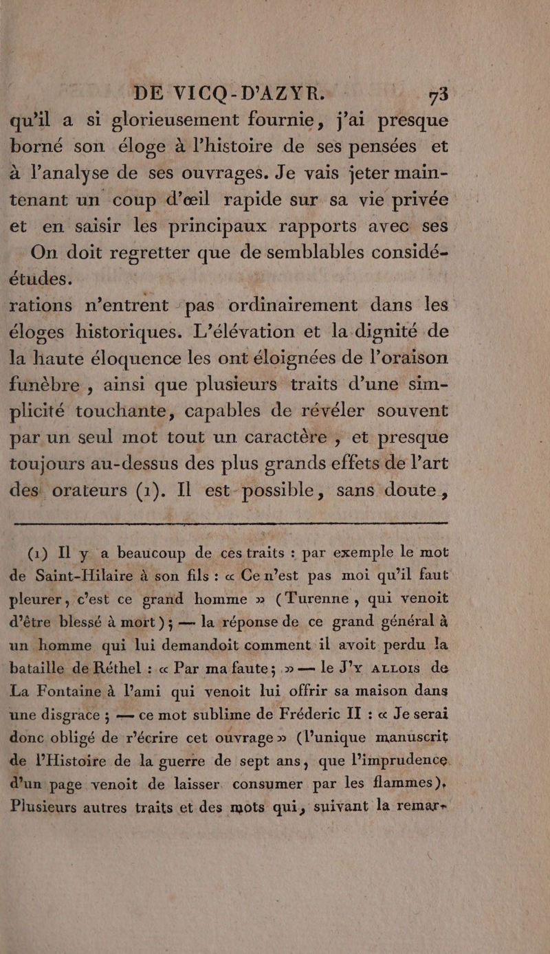 qu'il a si glorieusement fournie, j’ai presque borné son éloge à l’histoire de ses pensées et à l'analyse de ses ouvrages. Je vais jeter main- tenant un coup d’œil rapide sur sa vie privée et en saisir les principaux rapports avec ses On doit regretter que de semblables considé- études. rations n’entrent : pas ordinairement dans les éloges historiques. L’élévation et la dignité de la haute éloquence les ont éloignées de l’oraïson funèbre , ainsi que plusieurs traits d’une sim- plicité touchante, capables de révéler souvent par un seul mot tout un caractère ; et presque toujours au-dessus des plus grands effets de l’art des! orateurs (1). Il est-possible, sans doute, (1) Il y a beaucoup de ces traits : par exemple le mot de Saint-Hilaire à son fils : « Ce n’est pas moi qu'il faut pleurer , c'est ce grand homme » (Turenne , qui venoit d’être blessé à mort ) ; — la réponse de ce grand général à un homme qui lui demandoit comment il avoit perdu la bataille de Réthel : « Par ma faute; .» — le J’x ALLOIS de La Fontaine à l'ami qui venoit lui offrir sa maison dans une disgrace ; — ce mot sublime de Fréderic IT : « Je serai donc obligé de r’écrire cet ouvrage » (l’unique manuscrit de lHistoire de la guerre de sept ans, que l’imprudence, d’un page venoit de laisser consumer par les flammes), Plusieurs autres traits et des mots qui, suivant la remar-