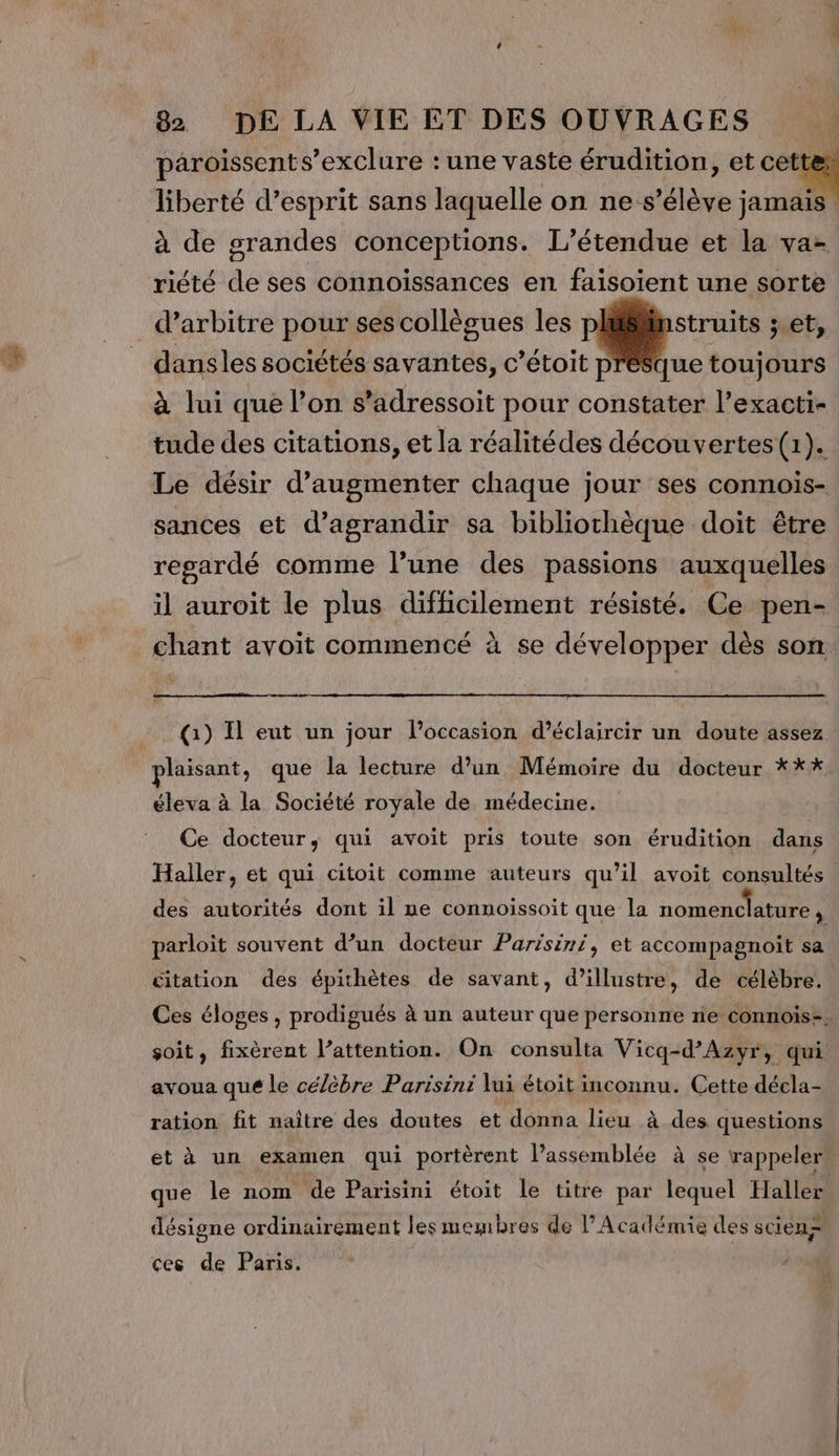 liberté d’esprit sans laquelle on ne s'élève jamais à de grandes conceptions. l'étendue et la va- riété de ses connoissances en faisoient une sorte _d’arbitre pour ses collègues les struits ; et, dansles sociétés savantes, c’étoit p à lui que l’on s’adressoit pour constater l’exacti- tude des citations, et la réalitédes découvertes(1). Le désir d'augmenter chaque jour ses connois- sances et d'agrandir sa bibliothèque doit être regardé comme l’une des passions auxquelles il auroit le plus difficilement résisté. Ce pen- ue toujours (1) Il eut un jour loccasion d’éclaircir un doute assez plaisant, que la lecture d’un Mémoire du docteur *** éleva à la Société royale de médecine. Ce docteur, qui avoit pris toute son érudition dans Haller, et qui citoit comme auteurs qu’il avoit consultés des autorités dont il ne connoissoit que la nomenclature, parloïit souvent d’un docteur Parisini, et accompagnoit sa citation des épithètes de savant, d’illustre, de célèbre. soit, fixèrent l’attention. On consulta Vicq-d’Azyr, qui avoua que le célèbre Parisini lui étoit inconnu. Cette décla- ration fit naître des doutes et donna lieu à des questions et à un examen qui portèrent l’assemblée à se rappeler que le nom de Parisini étoit le titre par lequel Haller désigne ordinairement les membres de l’Académie des scienà ces de Paris.