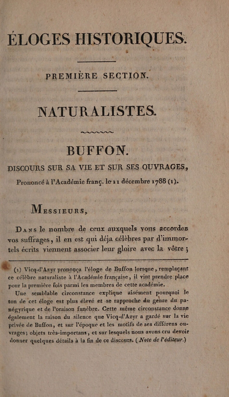 PREMIÈRE SECTION. NATURALISTES. BUFFON. DISCOURS SUR SA VIE ET SUR SES OUVRAGES. 9 Prononcé à l'Académie franc. le 11 décembre 1788 (1). Msssreurs, Daxs le nombre de ceux auxquels yons accordez vos suffrages, il en est qui déja célèbres par d'immor- tels écrits viennent associer leur gloire avec la vôtre ; L (1) Vicq-d’Azyr prononça l'éloge de Buffon lorsque , remplaçant ce célèbre naturaliste à l'Académie française, il vint prendre place pour la première fois parmi les membres de cette académie, l Une semblable circonstance explique aisément ponrquoi le ton de cet éloge est plus élevé et :se rapproche du genre du pa- négyrique et de loraison funèbre. Cette même circonstance donne également la raison du silence que Vicq- -d'Azyr a gardé sur la vie privée de Buffon, et sur l'époque et les motifs de ses différens ou- vrages; objets très-importans, et sur lesquels nous avons cru devoir donner quelques détails à la fin de ce discours. ( Note de l'éditeur.)